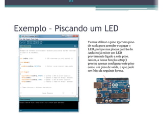 Exemplo – Piscando um LED
                 Vamos utilizar o pino 13 como pino
                 de saída para acender e apagar o
                 LED, porque nas placas padrão do
                 Arduino já existe um LED
                 previamente ligado a este pino.
                 Assim, a nossa função setup()
                 precisa apenas configurar este pino
                 como um pino de saída, o que pode
                 ser feito da seguinte forma.
 
