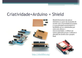 Criatividade+Arduino = Shield
                                     Shield (Extensões) são placas
                                     eletrônica as quais são montadas de
                                     acordo com a necessidade do projeto
                                     e a sua principal característica é a
                                     facilidade em ser substituídas por
                                     outra sem alterar o
                                     microcontrolador e utilizar em
                                     outras aplicações já que o software é
                                     alterado de acordo com o projeto
                                     final.




            http://shieldlist.org/
 