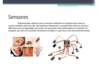 Sensores
          Podemos dizer afirmar que os sensores utilizados no Arduino são como os
nossos sentidos, pois sem eles não podemos interpretar o mundo físico externo, porem a
diferença esta na capacidade que temos em processar estes informações ao contrario da
maquina que deve ser incitada reconhecer os dados e o que fazer com eles posteriormente.
 