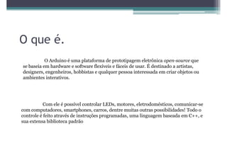 O que é.
           O Arduino é uma plataforma de prototipagem eletrônica open-source que
se baseia em hardware e software flexíveis e fáceis de usar. É destinado a artistas,
designers, engenheiros, hobbistas e qualquer pessoa interessada em criar objetos ou
ambientes interativos.




           Com ele é possível controlar LEDs, motores, eletrodomésticos, comunicar-se
com computadores, smartphones, carros, dentre muitas outras possibilidades! Todo o
controle é feito através de instruções programadas, uma linguagem baseada em C++, e
sua extensa biblioteca padrão
 