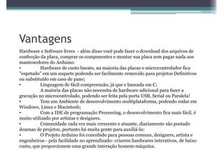 Vantagens
Hardware e Software livres - além disso você pode fazer o download dos arquivos de
confecção da placa, comprar os componentes e montar sua placa sem pagar nada aos
mantenedores do Arduino:
•         Hardware de custo barato, na maioria das placas o microcontrolador fica
"espetado" em um soquete podendo ser facilmente removido para projetos Definitivos
ou substituído em caso de pane;
•         Linguagem de fácil compreensão, já que e baseada em C;
          A maioria das placas não necessita de hardware adicional para fazer a
gravação no microcontrolado, podendo ser feita pela porta USB, Serial ou Paralela!
•         Tem um Ambiente de desenvolvimento multiplataforma, podendo rodar em
Windows, Linux e Macintosh;
•         Com a IDE de programação Processing, o desenvolvimento fica mais fácil, é
muito utilizado por artistas e designers.
•         Comunidade cada vez mais crescente e atuante, diariamente são postado
dezenas de projetos, portanto há muita gente para auxiliá-lo:
•         O Projeto Arduino foi concebido para pessoas comuns, designers, artista e
engenheiros - pela facilidade no aprendizado- criarem hardwares interativos, de baixo
custo, que proporcionem uma grande interação homem-máquina.
 