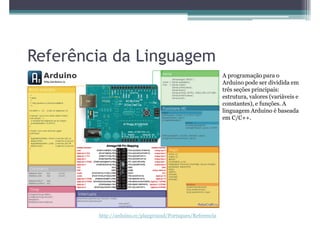 Referência da Linguagem
                                                            A programação para o
                                                            Arduino pode ser dividida em
                                                            três seções principais:
                                                            estrutura, valores (variáveis e
                                                            constantes), e funções. A
                                                            linguagem Arduino é baseada
                                                            em C/C++.




        http://arduino.cc/playground/Portugues/Referencia
 