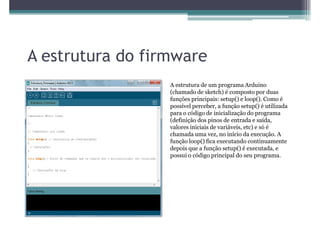 A estrutura do firmware
                  A estrutura de um programa Arduino
                  (chamado de sketch) é composto por duas
                  funções principais: setup() e loop(). Como é
                  possível perceber, a função setup() é utilizada
                  para o código de inicialização do programa
                  (definição dos pinos de entrada e saída,
                  valores iniciais de variáveis, etc) e só é
                  chamada uma vez, no início da execução. A
                  função loop() fica executando continuamente
                  depois que a função setup() é executada, e
                  possui o código principal do seu programa.
 