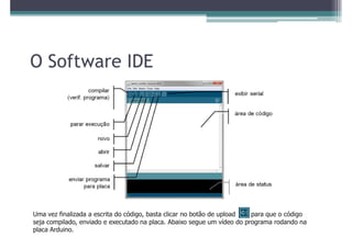 O Software IDE




Uma vez finalizada a escrita do código, basta clicar no botão de upload  para que o código
seja compilado, enviado e executado na placa. Abaixo segue um vídeo do programa rodando na
placa Arduino.
 
