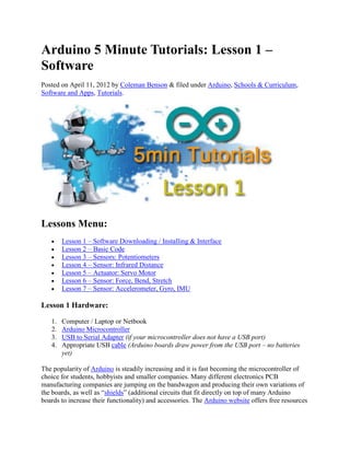Arduino 5 Minute Tutorials: Lesson 1 –
Software
Posted on April 11, 2012 by Coleman Benson & filed under Arduino, Schools & Curriculum,
Software and Apps, Tutorials.

Lessons Menu:
Lesson 1 – Software Downloading / Installing & Interface
Lesson 2 – Basic Code
Lesson 3 – Sensors: Potentiometers
Lesson 4 – Sensor: Infrared Distance
Lesson 5 – Actuator: Servo Motor
Lesson 6 – Sensor: Force, Bend, Stretch
Lesson 7 – Sensor: Accelerometer, Gyro, IMU

Lesson 1 Hardware:
1.
2.
3.
4.

Computer / Laptop or Netbook
Arduino Microcontroller
USB to Serial Adapter (if your microcontroller does not have a USB port)
Appropriate USB cable (Arduino boards draw power from the USB port – no batteries
yet)

The popularity of Arduino is steadily increasing and it is fast becoming the microcontroller of
choice for students, hobbyists and smaller companies. Many different electronics PCB
manufacturing companies are jumping on the bandwagon and producing their own variations of
the boards, as well as “shields” (additional circuits that fit directly on top of many Arduino
boards to increase their functionality) and accessories. The Arduino website offers free resources

 
