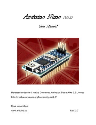 Arduino Nano                          (V2.3)

                           User Manual




Released under the Creative Commons Attribution Share-Alike 2.5 License

http://creativecommons.org/licenses/by-sa/2.5/



More information:

www.arduino.cc                                           Rev. 2.3
 