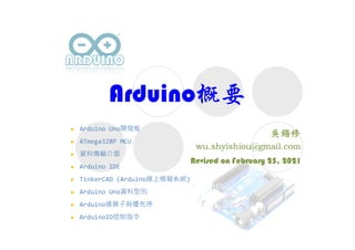 Arduino概要
Revised on February 25, 2021
 Arduino Uno開發板
 ATmega328P MCU
 資料傳輸介面
 Arduino IDE
 TinkerCAD (Arduino線上模擬系統)
 Arduino Uno資料型別
 Arduino運算子與優先序
 ArduinoIO控制指令
 