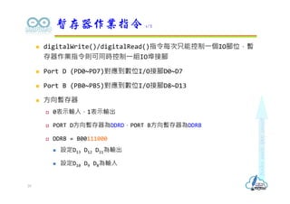  digitalWrite()/digitalRead()指令每次只能控制⼀個IO腳位，暫
存器作業指令則可同時控制⼀組IO埠接腳
 Port D (PD0~PD7)對應到數位I/O接腳D0~D7
 Port B (PB0~PB5)對應到數位I/O接腳D8~D13
 方向暫存器
 0表示輸入，1表示輸出
 PORT D方向暫存器為DDRD，PORT B方向暫存器為DDRB
 DDRB = B00111000
 設定D13 D12 D11為輸出
 設定D10 D9 D8為輸入
暫存器作業指令 1/2
29
 