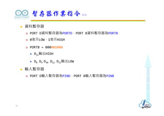  資料暫存器
 PORT D資料暫存器為PORTD，PORT B資料暫存器為PORTB
 0表示LOW，1表示HIGH
 PORTB = B00001000
 D11輸出HIGH
 D8 D9 D10 D12 D13輸出LOW
 輸入暫存器
 PORT D輸入暫存器為PIND，PORT B輸入暫存器為PINB
暫存器作業指令 2/2
30
 