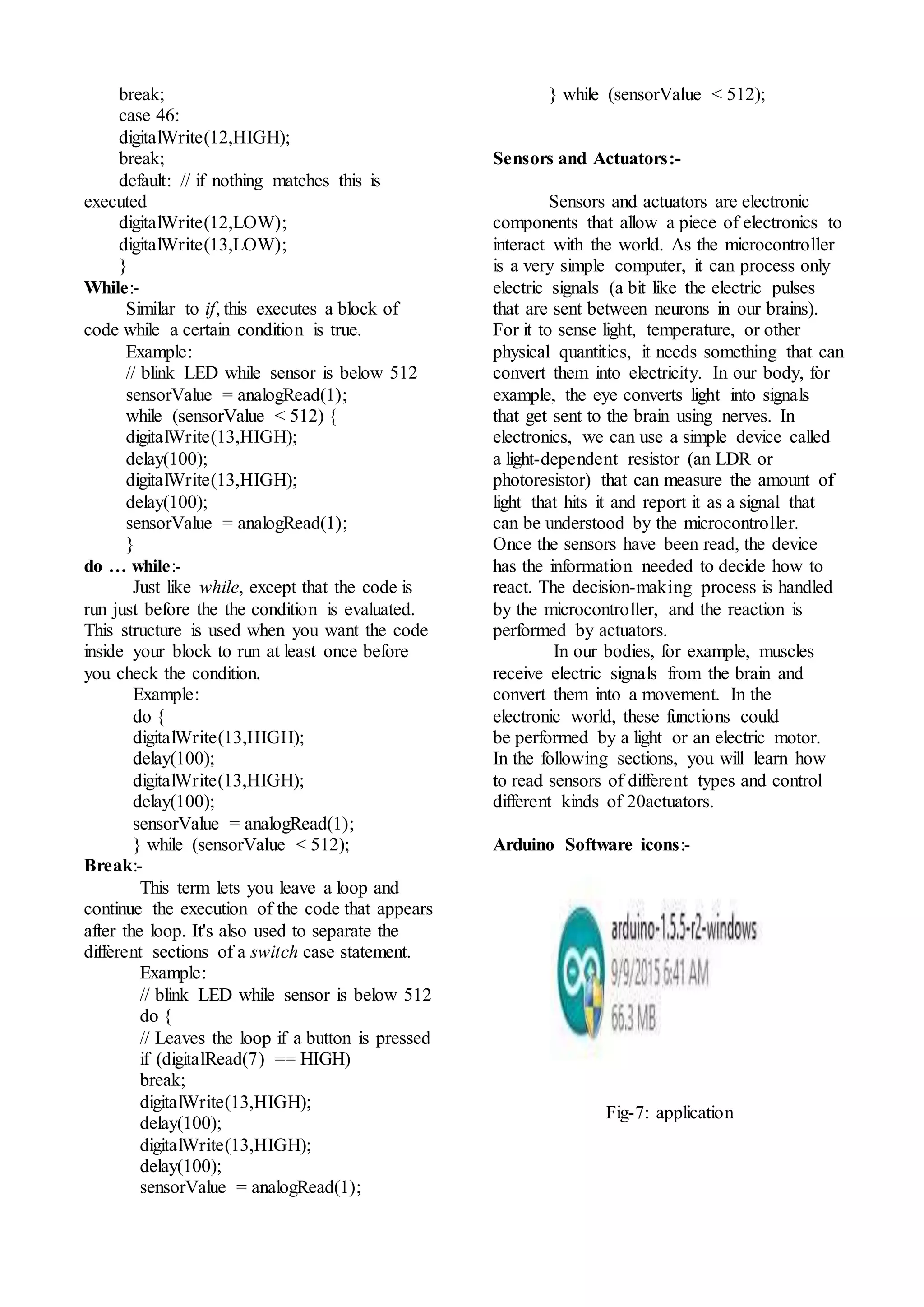 break;
case 46:
digitalWrite(12,HIGH);
break;
default: // if nothing matches this is
executed
digitalWrite(12,LOW);
digitalWrite(13,LOW);
}
While:-
Similar to if, this executes a block of
code while a certain condition is true.
Example:
// blink LED while sensor is below 512
sensorValue = analogRead(1);
while (sensorValue < 512) {
digitalWrite(13,HIGH);
delay(100);
digitalWrite(13,HIGH);
delay(100);
sensorValue = analogRead(1);
}
do … while:-
Just like while, except that the code is
run just before the the condition is evaluated.
This structure is used when you want the code
inside your block to run at least once before
you check the condition.
Example:
do {
digitalWrite(13,HIGH);
delay(100);
digitalWrite(13,HIGH);
delay(100);
sensorValue = analogRead(1);
} while (sensorValue < 512);
Break:-
This term lets you leave a loop and
continue the execution of the code that appears
after the loop. It's also used to separate the
different sections of a switch case statement.
Example:
// blink LED while sensor is below 512
do {
// Leaves the loop if a button is pressed
if (digitalRead(7) == HIGH)
break;
digitalWrite(13,HIGH);
delay(100);
digitalWrite(13,HIGH);
delay(100);
sensorValue = analogRead(1);
} while (sensorValue < 512);
Sensors and Actuators:-
Sensors and actuators are electronic
components that allow a piece of electronics to
interact with the world. As the microcontroller
is a very simple computer, it can process only
electric signals (a bit like the electric pulses
that are sent between neurons in our brains).
For it to sense light, temperature, or other
physical quantities, it needs something that can
convert them into electricity. In our body, for
example, the eye converts light into signals
that get sent to the brain using nerves. In
electronics, we can use a simple device called
a light-dependent resistor (an LDR or
photoresistor) that can measure the amount of
light that hits it and report it as a signal that
can be understood by the microcontroller.
Once the sensors have been read, the device
has the information needed to decide how to
react. The decision-making process is handled
by the microcontroller, and the reaction is
performed by actuators.
In our bodies, for example, muscles
receive electric signals from the brain and
convert them into a movement. In the
electronic world, these functions could
be performed by a light or an electric motor.
In the following sections, you will learn how
to read sensors of different types and control
different kinds of 20actuators.
Arduino Software icons:-
Fig-7: application
 