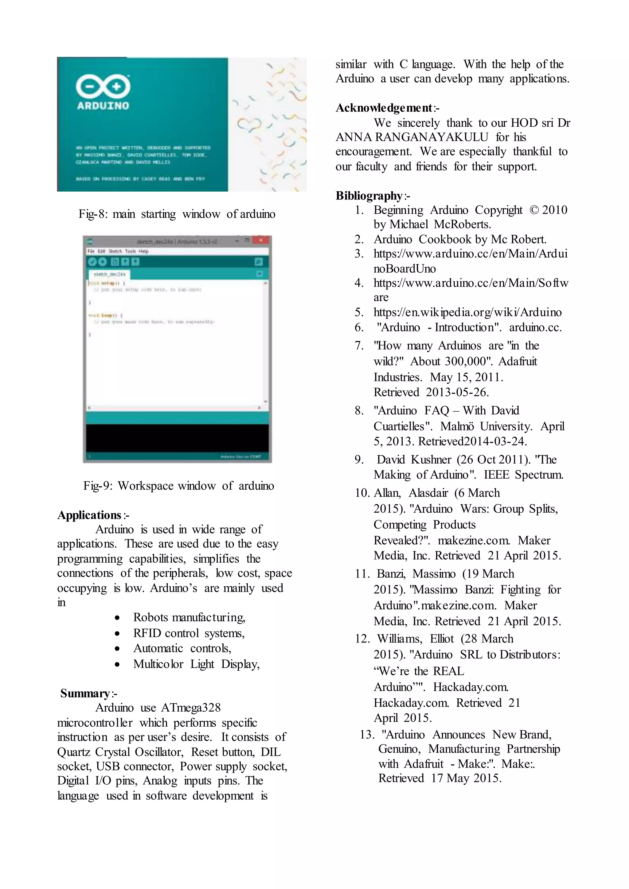 Fig-8: main starting window of arduino
Fig-9: Workspace window of arduino
Applications:-
Arduino is used in wide range of
applications. These are used due to the easy
programming capabilities, simplifies the
connections of the peripherals, low cost, space
occupying is low. Arduino’s are mainly used
in
 Robots manufacturing,
 RFID control systems,
 Automatic controls,
 Multicolor Light Display,
Summary:-
Arduino use ATmega328
microcontroller which performs specific
instruction as per user’s desire. It consists of
Quartz Crystal Oscillator, Reset button, DIL
socket, USB connector, Power supply socket,
Digital I/O pins, Analog inputs pins. The
language used in software development is
similar with C language. With the help of the
Arduino a user can develop many applications.
Acknowledgement:-
We sincerely thank to our HOD sri Dr
ANNA RANGANAYAKULU for his
encouragement. We are especially thankful to
our faculty and friends for their support.
Bibliography:-
1. Beginning Arduino Copyright © 2010
by Michael McRoberts.
2. Arduino Cookbook by Mc Robert.
3. https://www.arduino.cc/en/Main/Ardui
noBoardUno
4. https://www.arduino.cc/en/Main/Softw
are
5. https://en.wikipedia.org/wiki/Arduino
6. "Arduino - Introduction". arduino.cc.
7. "How many Arduinos are "in the
wild?" About 300,000". Adafruit
Industries. May 15, 2011.
Retrieved 2013-05-26.
8. "Arduino FAQ – With David
Cuartielles". Malmö University. April
5, 2013. Retrieved2014-03-24.
9. David Kushner (26 Oct 2011). "The
Making of Arduino". IEEE Spectrum.
10. Allan, Alasdair (6 March
2015). "Arduino Wars: Group Splits,
Competing Products
Revealed?". makezine.com. Maker
Media, Inc. Retrieved 21 April 2015.
11. Banzi, Massimo (19 March
2015). "Massimo Banzi: Fighting for
Arduino".makezine.com. Maker
Media, Inc. Retrieved 21 April 2015.
12. Williams, Elliot (28 March
2015). "Arduino SRL to Distributors:
“We’re the REAL
Arduino”". Hackaday.com.
Hackaday.com. Retrieved 21
April 2015.
13. "Arduino Announces New Brand,
Genuino, Manufacturing Partnership
with Adafruit - Make:". Make:.
Retrieved 17 May 2015.
 