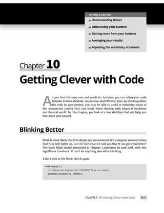CHAPTER 10 Getting Clever with Code 205
Getting Clever with Code
A
Blinking Better
void setup() {
// initialize digital pin LED_BUILTIN as an output.
pinMode(LED_BUILTIN, OUTPUT);
}
IN THIS CHAPTER
» Understanding timers
» Debouncing your buttons
» Getting more from your buttons
» Averaging your results
» Adjusting the sensitivity of sensors
 