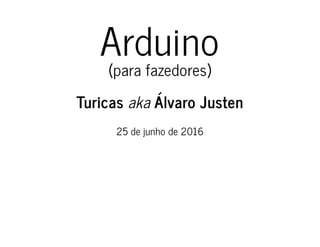 Arduino
(para fazedores)
Turicas aka Álvaro Justen
25 de junho de 2016
 