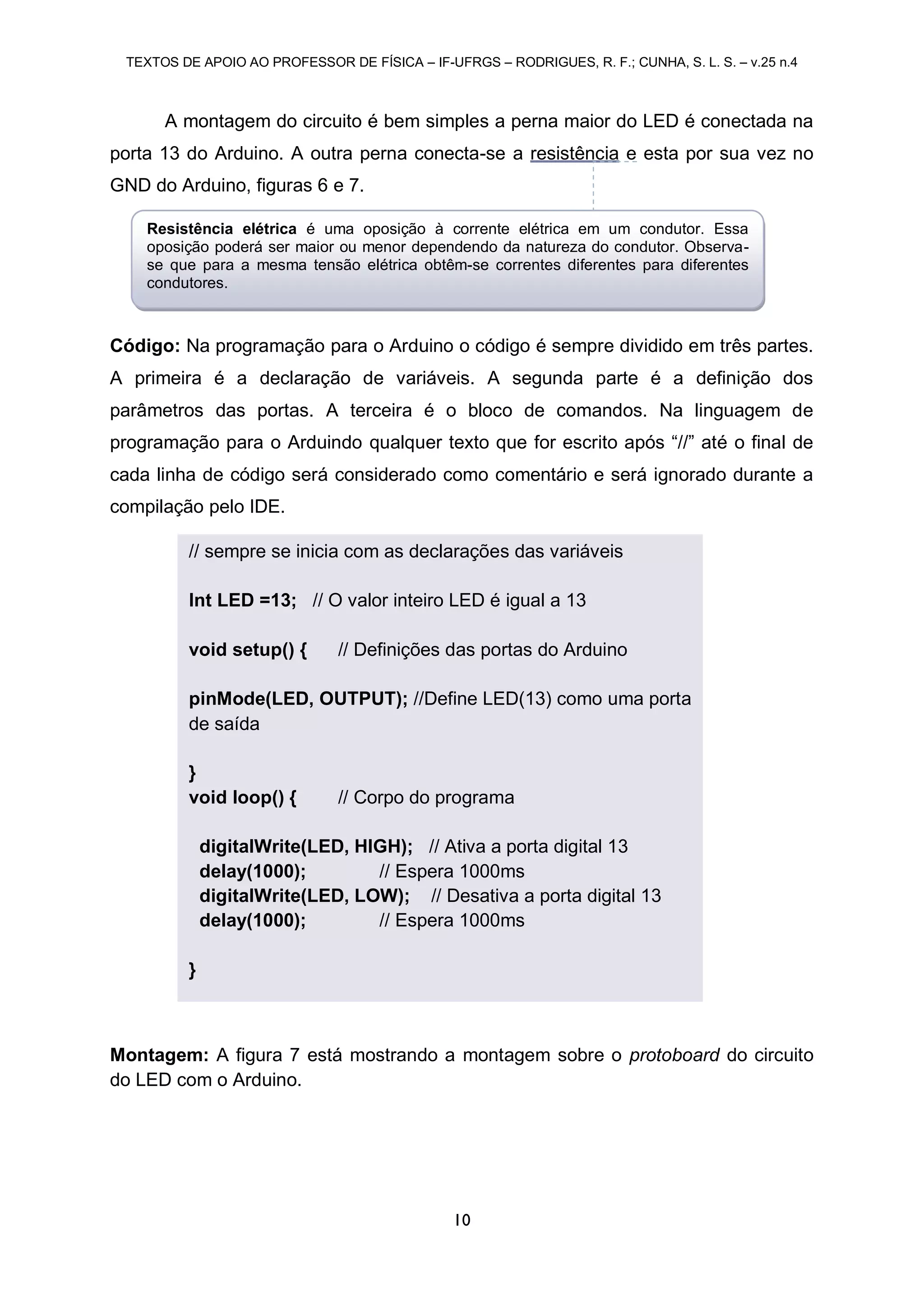 TEXTOS DE APOIO AO PROFESSOR DE FÍSICA – IF-UFRGS – RODRIGUES, R. F.; CUNHA, S. L. S. – v.25 n.4
10
A montagem do circuito é bem simples a perna maior do LED é conectada na
porta 13 do Arduino. A outra perna conecta-se a resistência e esta por sua vez no
GND do Arduino, figuras 6 e 7.
Código: Na programação para o Arduino o código é sempre dividido em três partes.
A primeira é a declaração de variáveis. A segunda parte é a definição dos
parâmetros das portas. A terceira é o bloco de comandos. Na linguagem de
programação para o Arduindo qualquer texto que for escrito após “//” até o final de
cada linha de código será considerado como comentário e será ignorado durante a
compilação pelo IDE.
Montagem: A figura 7 está mostrando a montagem sobre o protoboard do circuito
do LED com o Arduino.
// sempre se inicia com as declarações das variáveis
Int LED =13; // O valor inteiro LED é igual a 13
void setup() { // Definições das portas do Arduino
pinMode(LED, OUTPUT); //Define LED(13) como uma porta
de saída
}
void loop() { // Corpo do programa
digitalWrite(LED, HIGH); // Ativa a porta digital 13
delay(1000); // Espera 1000ms
digitalWrite(LED, LOW); // Desativa a porta digital 13
delay(1000); // Espera 1000ms
}
Resistência elétrica é uma oposição à corrente elétrica em um condutor. Essa
oposição poderá ser maior ou menor dependendo da natureza do condutor. Observa-
se que para a mesma tensão elétrica obtêm-se correntes diferentes para diferentes
condutores.
 