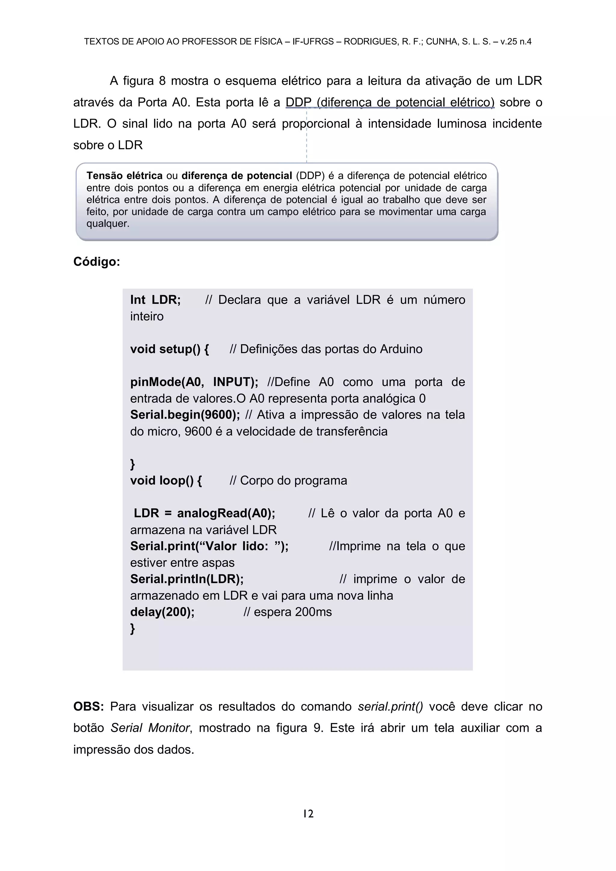TEXTOS DE APOIO AO PROFESSOR DE FÍSICA – IF-UFRGS – RODRIGUES, R. F.; CUNHA, S. L. S. – v.25 n.4
12
A figura 8 mostra o esquema elétrico para a leitura da ativação de um LDR
através da Porta A0. Esta porta lê a DDP (diferença de potencial elétrico) sobre o
LDR. O sinal lido na porta A0 será proporcional à intensidade luminosa incidente
sobre o LDR
Código:
OBS: Para visualizar os resultados do comando serial.print() você deve clicar no
botão Serial Monitor, mostrado na figura 9. Este irá abrir um tela auxiliar com a
impressão dos dados.
Int LDR; // Declara que a variável LDR é um número
inteiro
void setup() { // Definições das portas do Arduino
pinMode(A0, INPUT); //Define A0 como uma porta de
entrada de valores.O A0 representa porta analógica 0
Serial.begin(9600); // Ativa a impressão de valores na tela
do micro, 9600 é a velocidade de transferência
}
void loop() { // Corpo do programa
LDR = analogRead(A0); // Lê o valor da porta A0 e
armazena na variável LDR
Serial.print(“Valor lido: ”); //Imprime na tela o que
estiver entre aspas
Serial.println(LDR); // imprime o valor de
armazenado em LDR e vai para uma nova linha
delay(200); // espera 200ms
}
Tensão elétrica ou diferença de potencial (DDP) é a diferença de potencial elétrico
entre dois pontos ou a diferença em energia elétrica potencial por unidade de carga
elétrica entre dois pontos. A diferença de potencial é igual ao trabalho que deve ser
feito, por unidade de carga contra um campo elétrico para se movimentar uma carga
qualquer.
 