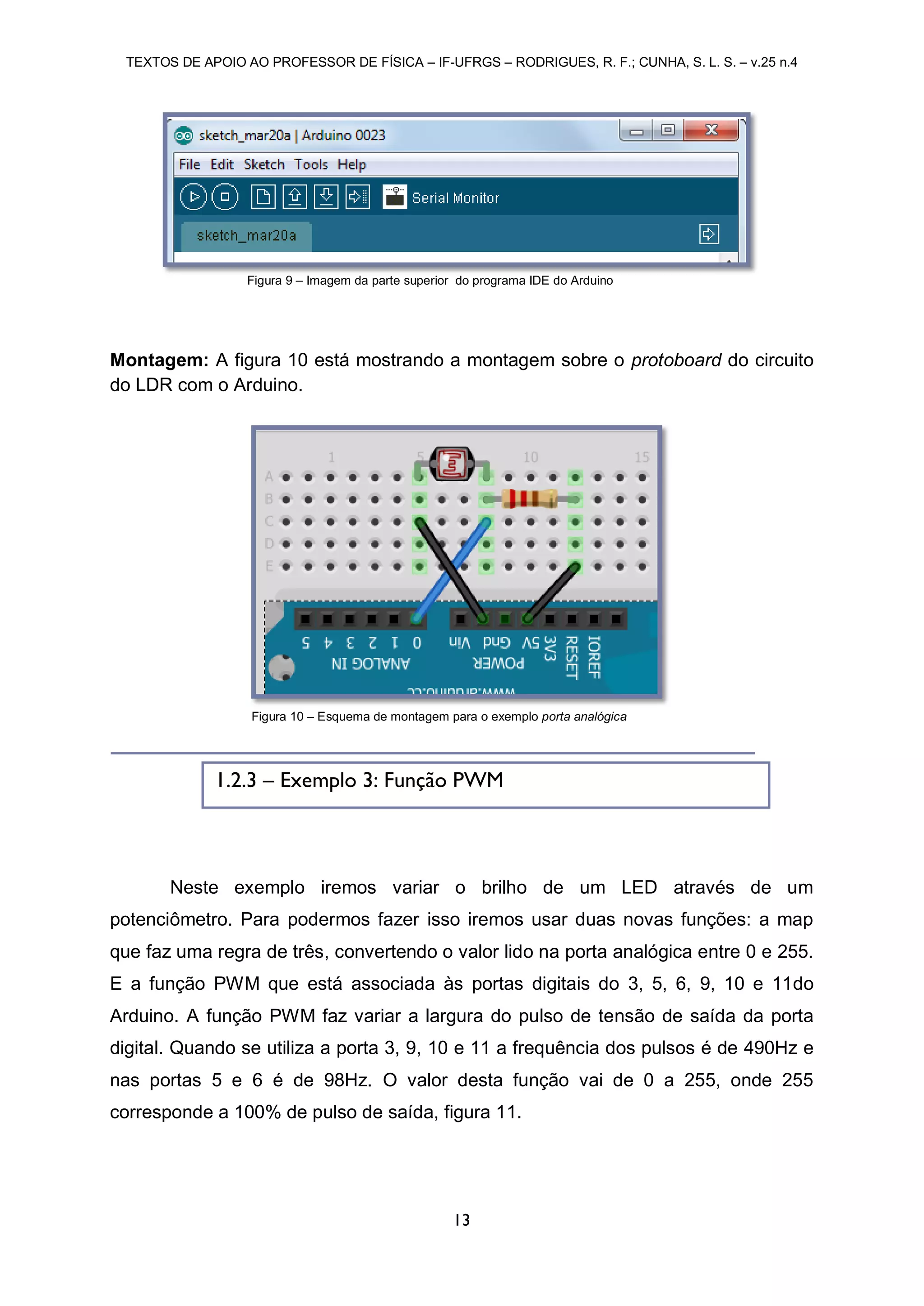 TEXTOS DE APOIO AO PROFESSOR DE FÍSICA – IF-UFRGS – RODRIGUES, R. F.; CUNHA, S. L. S. – v.25 n.4
13
Montagem: A figura 10 está mostrando a montagem sobre o protoboard do circuito
do LDR com o Arduino.
Neste exemplo iremos variar o brilho de um LED através de um
potenciômetro. Para podermos fazer isso iremos usar duas novas funções: a map
que faz uma regra de três, convertendo o valor lido na porta analógica entre 0 e 255.
E a função PWM que está associada às portas digitais do 3, 5, 6, 9, 10 e 11do
Arduino. A função PWM faz variar a largura do pulso de tensão de saída da porta
digital. Quando se utiliza a porta 3, 9, 10 e 11 a frequência dos pulsos é de 490Hz e
nas portas 5 e 6 é de 98Hz. O valor desta função vai de 0 a 255, onde 255
corresponde a 100% de pulso de saída, figura 11.
Figura 9 – Imagem da parte superior do programa IDE do Arduino
Figura 10 – Esquema de montagem para o exemplo porta analógica
1.2.3 – Exemplo 3: Função PWM
 