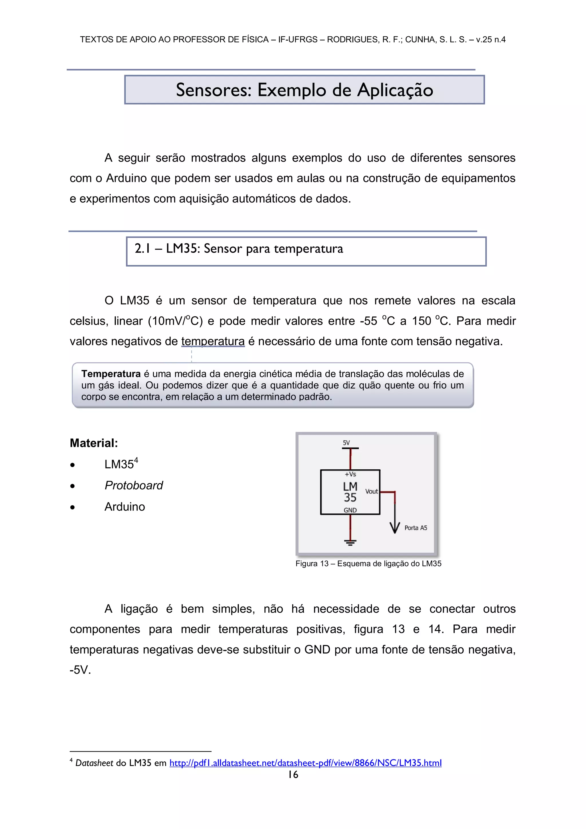 TEXTOS DE APOIO AO PROFESSOR DE FÍSICA – IF-UFRGS – RODRIGUES, R. F.; CUNHA, S. L. S. – v.25 n.4
16
A seguir serão mostrados alguns exemplos do uso de diferentes sensores
com o Arduino que podem ser usados em aulas ou na construção de equipamentos
e experimentos com aquisição automáticos de dados.
O LM35 é um sensor de temperatura que nos remete valores na escala
celsius, linear (10mV/o
C) e pode medir valores entre -55 o
C a 150 o
C. Para medir
valores negativos de temperatura é necessário de uma fonte com tensão negativa.
Material:
 LM354
 Protoboard
 Arduino
A ligação é bem simples, não há necessidade de se conectar outros
componentes para medir temperaturas positivas, figura 13 e 14. Para medir
temperaturas negativas deve-se substituir o GND por uma fonte de tensão negativa,
-5V.
4
Datasheet do LM35 em http://pdf1.alldatasheet.net/datasheet-pdf/view/8866/NSC/LM35.html
Sensores: Exemplo de Aplicação
Figura 13 – Esquema de ligação do LM35
2.1 – LM35: Sensor para temperatura
Temperatura é uma medida da energia cinética média de translação das moléculas de
um gás ideal. Ou podemos dizer que é a quantidade que diz quão quente ou frio um
corpo se encontra, em relação a um determinado padrão.
 