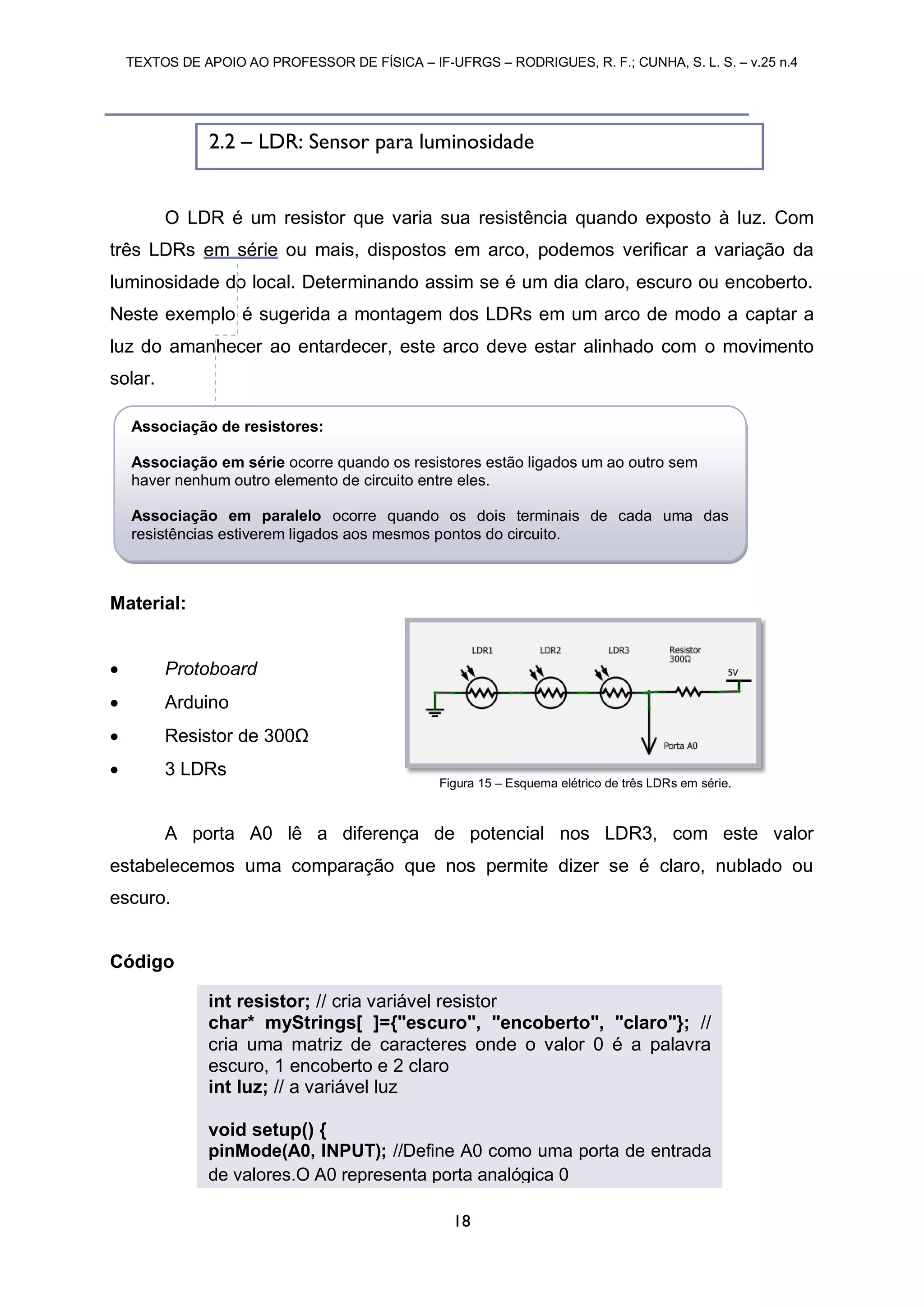 TEXTOS DE APOIO AO PROFESSOR DE FÍSICA – IF-UFRGS – RODRIGUES, R. F.; CUNHA, S. L. S. – v.25 n.4
18
O LDR é um resistor que varia sua resistência quando exposto à luz. Com
três LDRs em série ou mais, dispostos em arco, podemos verificar a variação da
luminosidade do local. Determinando assim se é um dia claro, escuro ou encoberto.
Neste exemplo é sugerida a montagem dos LDRs em um arco de modo a captar a
luz do amanhecer ao entardecer, este arco deve estar alinhado com o movimento
solar.
Material:
 Protoboard
 Arduino
 Resistor de 300Ω
 3 LDRs
A porta A0 lê a diferença de potencial nos LDR3, com este valor
estabelecemos uma comparação que nos permite dizer se é claro, nublado ou
escuro.
Código
Figura 15 – Esquema elétrico de três LDRs em série.
2.2 – LDR: Sensor para luminosidade
int resistor; // cria variável resistor
char* myStrings[ ]={"escuro", "encoberto", "claro"}; //
cria uma matriz de caracteres onde o valor 0 é a palavra
escuro, 1 encoberto e 2 claro
int luz; // a variável luz
void setup() {
pinMode(A0, INPUT); //Define A0 como uma porta de entrada
de valores.O A0 representa porta analógica 0
Associação de resistores:
Associação em série ocorre quando os resistores estão ligados um ao outro sem
haver nenhum outro elemento de circuito entre eles.
Associação em paralelo ocorre quando os dois terminais de cada uma das
resistências estiverem ligados aos mesmos pontos do circuito.
 