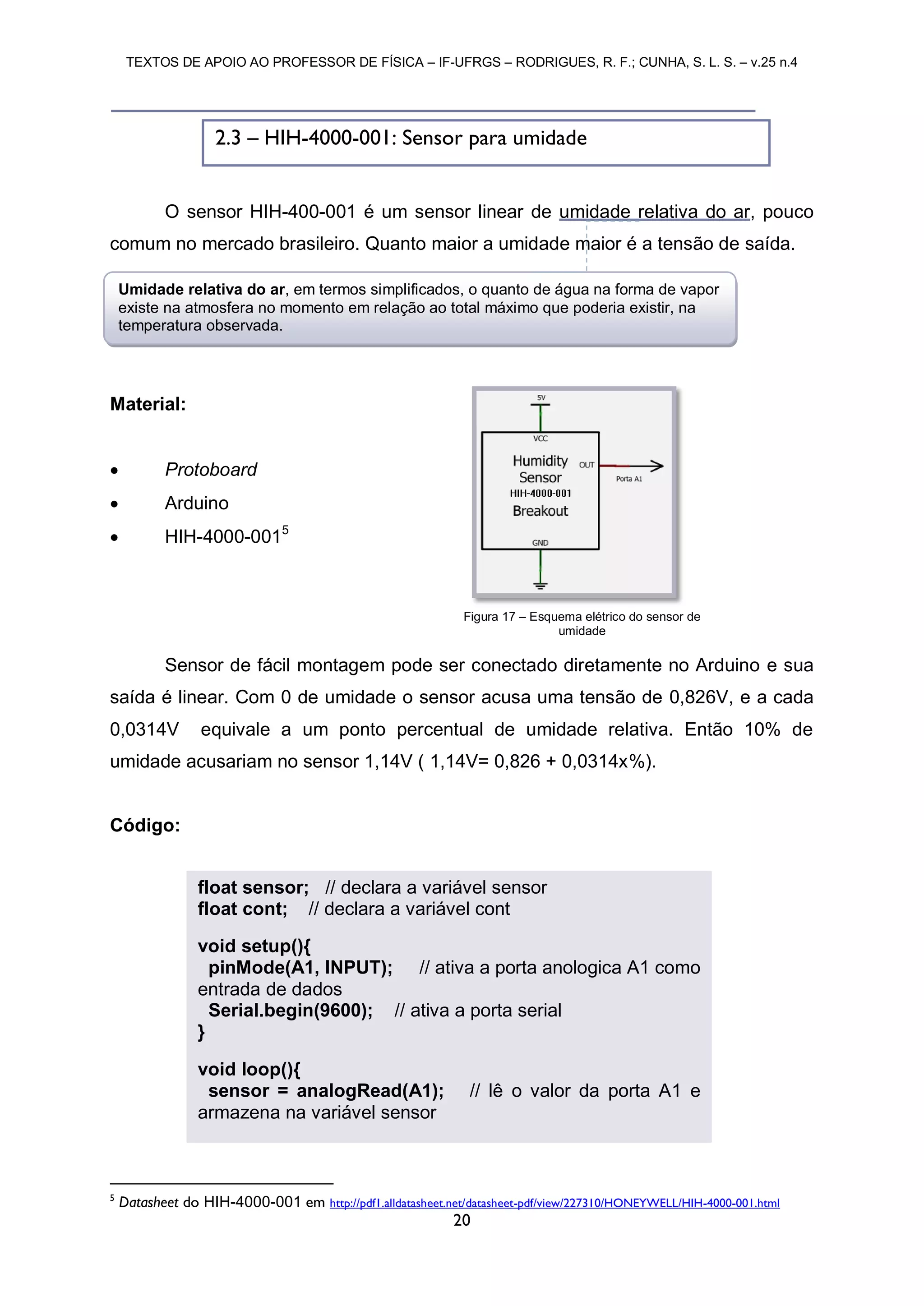 TEXTOS DE APOIO AO PROFESSOR DE FÍSICA – IF-UFRGS – RODRIGUES, R. F.; CUNHA, S. L. S. – v.25 n.4
20
O sensor HIH-400-001 é um sensor linear de umidade relativa do ar, pouco
comum no mercado brasileiro. Quanto maior a umidade maior é a tensão de saída.
Material:
 Protoboard
 Arduino
 HIH-4000-0015
Sensor de fácil montagem pode ser conectado diretamente no Arduino e sua
saída é linear. Com 0 de umidade o sensor acusa uma tensão de 0,826V, e a cada
0,0314V equivale a um ponto percentual de umidade relativa. Então 10% de
umidade acusariam no sensor 1,14V ( 1,14V= 0,826 + 0,0314x%).
Código:
5
Datasheet do HIH-4000-001 em http://pdf1.alldatasheet.net/datasheet-pdf/view/227310/HONEYWELL/HIH-4000-001.html
Figura 17 – Esquema elétrico do sensor de
umidade
2.3 – HIH-4000-001: Sensor para umidade
float sensor; // declara a variável sensor
float cont; // declara a variável cont
void setup(){
pinMode(A1, INPUT); // ativa a porta anologica A1 como
entrada de dados
Serial.begin(9600); // ativa a porta serial
}
void loop(){
sensor = analogRead(A1); // lê o valor da porta A1 e
armazena na variável sensor
Umidade relativa do ar, em termos simplificados, o quanto de água na forma de vapor
existe na atmosfera no momento em relação ao total máximo que poderia existir, na
temperatura observada.
 