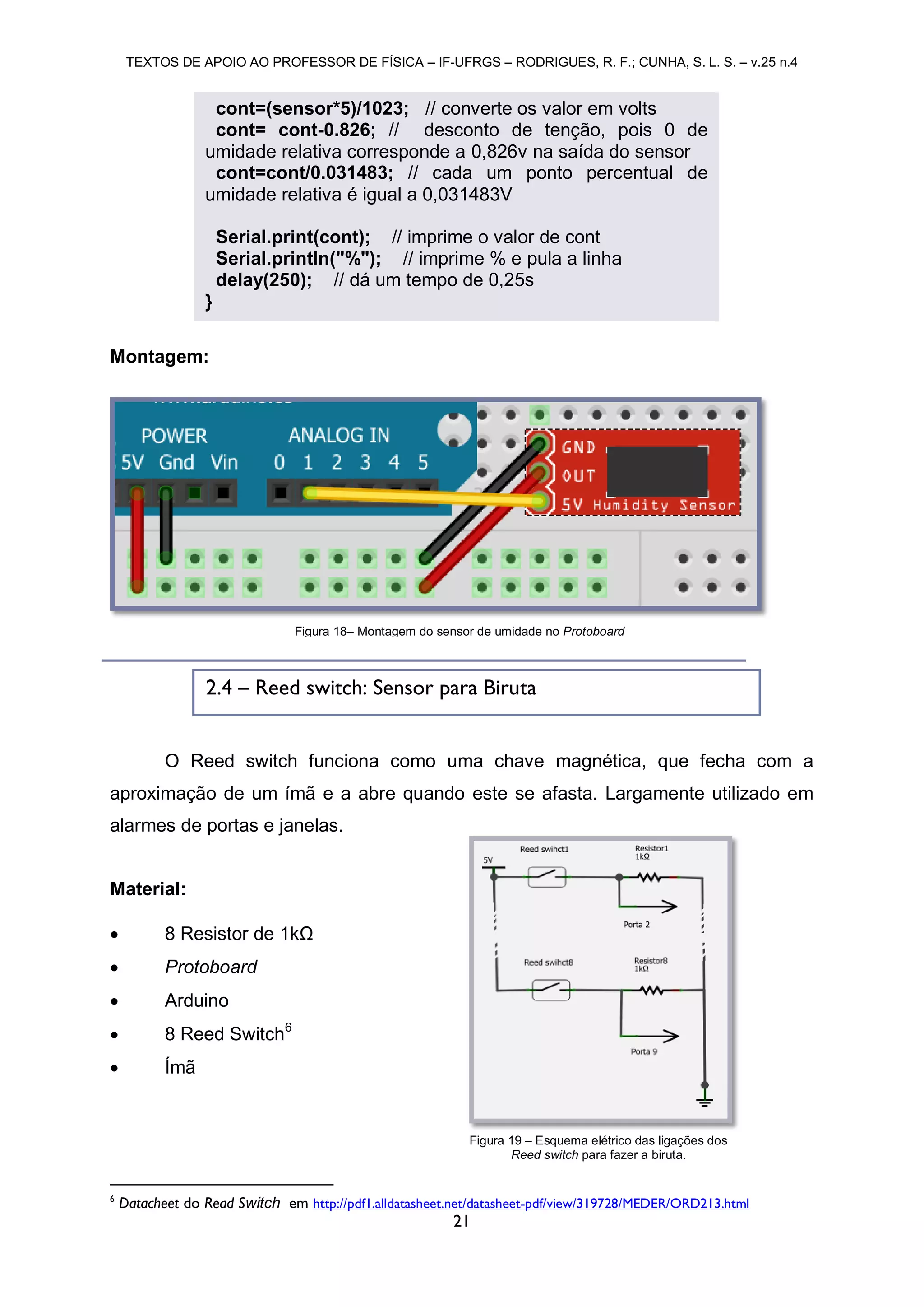 TEXTOS DE APOIO AO PROFESSOR DE FÍSICA – IF-UFRGS – RODRIGUES, R. F.; CUNHA, S. L. S. – v.25 n.4
21
Montagem:
O Reed switch funciona como uma chave magnética, que fecha com a
aproximação de um ímã e a abre quando este se afasta. Largamente utilizado em
alarmes de portas e janelas.
Material:
 8 Resistor de 1kΩ
 Protoboard
 Arduino
 8 Reed Switch6
 Ímã
6
Datacheet do Read Switch em http://pdf1.alldatasheet.net/datasheet-pdf/view/319728/MEDER/ORD213.html
Figura 18– Montagem do sensor de umidade no Protoboard
2.4 – Reed switch: Sensor para Biruta
cont=(sensor*5)/1023; // converte os valor em volts
cont= cont-0.826; // desconto de tenção, pois 0 de
umidade relativa corresponde a 0,826v na saída do sensor
cont=cont/0.031483; // cada um ponto percentual de
umidade relativa é igual a 0,031483V
Serial.print(cont); // imprime o valor de cont
Serial.println("%"); // imprime % e pula a linha
delay(250); // dá um tempo de 0,25s
}
Figura 19 – Esquema elétrico das ligações dos
Reed switch para fazer a biruta.
 