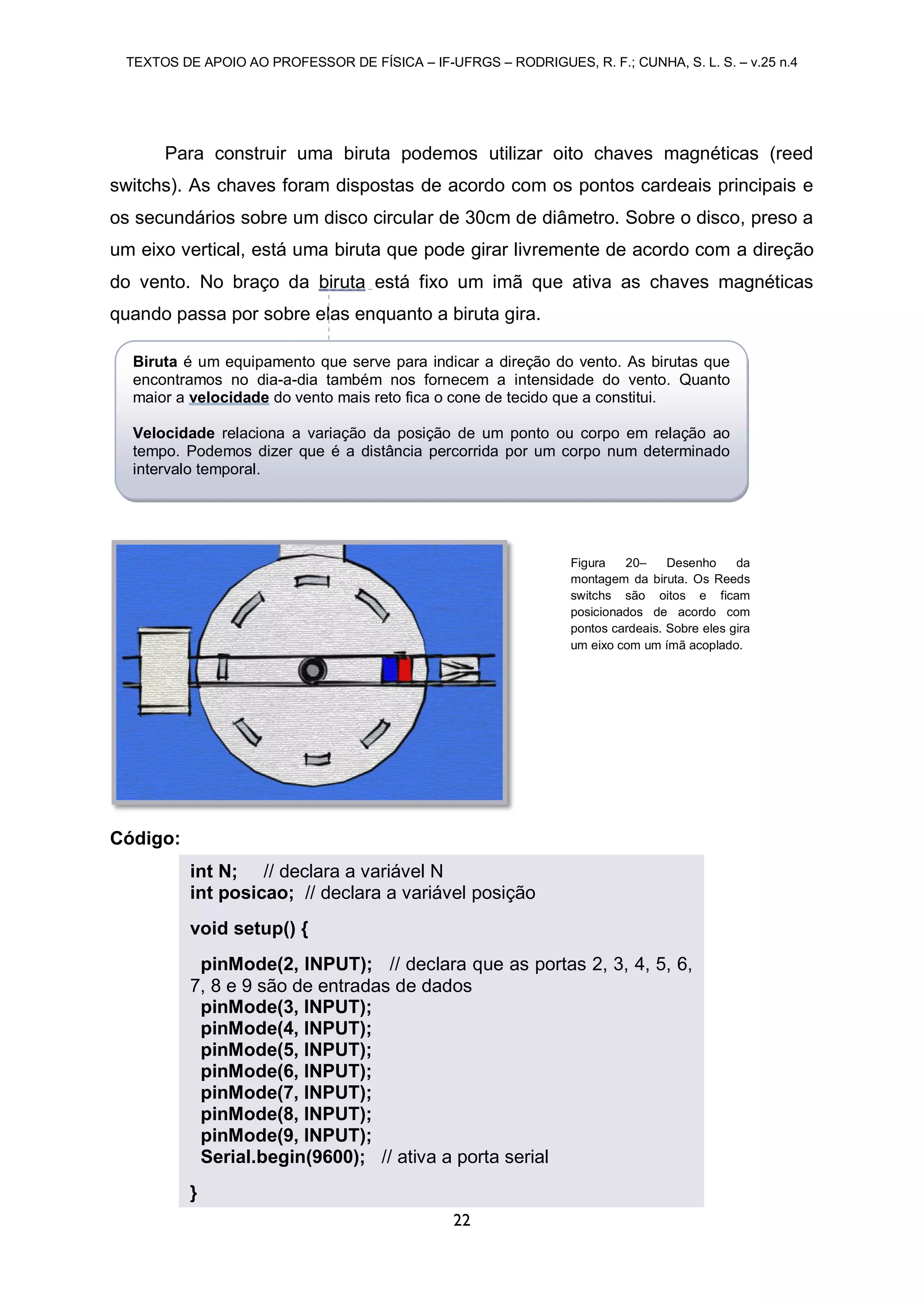 TEXTOS DE APOIO AO PROFESSOR DE FÍSICA – IF-UFRGS – RODRIGUES, R. F.; CUNHA, S. L. S. – v.25 n.4
22
Para construir uma biruta podemos utilizar oito chaves magnéticas (reed
switchs). As chaves foram dispostas de acordo com os pontos cardeais principais e
os secundários sobre um disco circular de 30cm de diâmetro. Sobre o disco, preso a
um eixo vertical, está uma biruta que pode girar livremente de acordo com a direção
do vento. No braço da biruta está fixo um imã que ativa as chaves magnéticas
quando passa por sobre elas enquanto a biruta gira.
Código:
int N; // declara a variável N
int posicao; // declara a variável posição
void setup() {
pinMode(2, INPUT); // declara que as portas 2, 3, 4, 5, 6,
7, 8 e 9 são de entradas de dados
pinMode(3, INPUT);
pinMode(4, INPUT);
pinMode(5, INPUT);
pinMode(6, INPUT);
pinMode(7, INPUT);
pinMode(8, INPUT);
pinMode(9, INPUT);
Serial.begin(9600); // ativa a porta serial
}
Figura 20– Desenho da
montagem da biruta. Os Reeds
switchs são oitos e ficam
posicionados de acordo com
pontos cardeais. Sobre eles gira
um eixo com um ímã acoplado.
Biruta é um equipamento que serve para indicar a direção do vento. As birutas que
encontramos no dia-a-dia também nos fornecem a intensidade do vento. Quanto
maior a velocidade do vento mais reto fica o cone de tecido que a constitui.
Velocidade relaciona a variação da posição de um ponto ou corpo em relação ao
tempo. Podemos dizer que é a distância percorrida por um corpo num determinado
intervalo temporal.
 