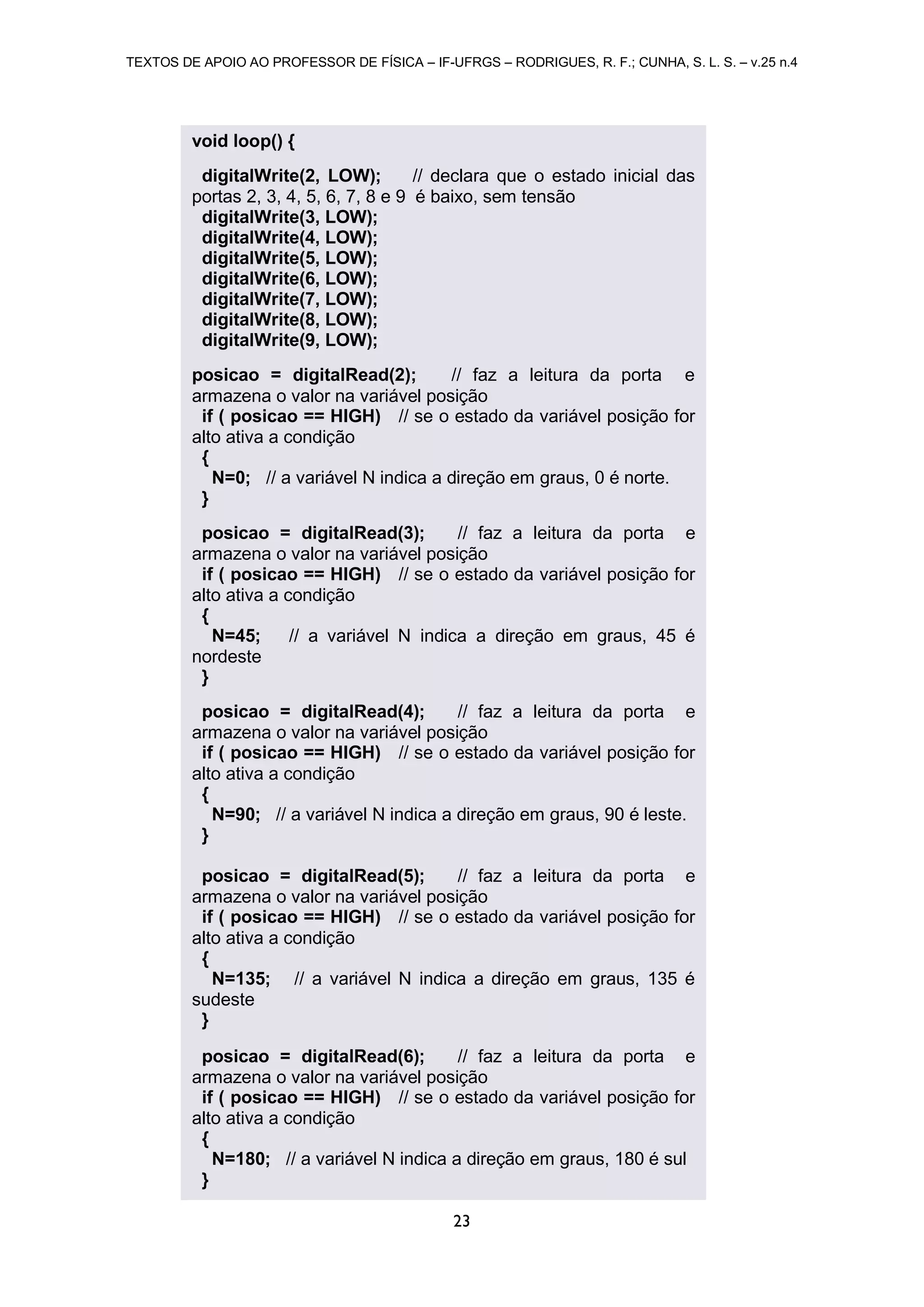 TEXTOS DE APOIO AO PROFESSOR DE FÍSICA – IF-UFRGS – RODRIGUES, R. F.; CUNHA, S. L. S. – v.25 n.4
23
void loop() {
digitalWrite(2, LOW); // declara que o estado inicial das
portas 2, 3, 4, 5, 6, 7, 8 e 9 é baixo, sem tensão
digitalWrite(3, LOW);
digitalWrite(4, LOW);
digitalWrite(5, LOW);
digitalWrite(6, LOW);
digitalWrite(7, LOW);
digitalWrite(8, LOW);
digitalWrite(9, LOW);
posicao = digitalRead(2); // faz a leitura da porta e
armazena o valor na variável posição
if ( posicao == HIGH) // se o estado da variável posição for
alto ativa a condição
{
N=0; // a variável N indica a direção em graus, 0 é norte.
}
posicao = digitalRead(3); // faz a leitura da porta e
armazena o valor na variável posição
if ( posicao == HIGH) // se o estado da variável posição for
alto ativa a condição
{
N=45; // a variável N indica a direção em graus, 45 é
nordeste
}
posicao = digitalRead(4); // faz a leitura da porta e
armazena o valor na variável posição
if ( posicao == HIGH) // se o estado da variável posição for
alto ativa a condição
{
N=90; // a variável N indica a direção em graus, 90 é leste.
}
posicao = digitalRead(5); // faz a leitura da porta e
armazena o valor na variável posição
if ( posicao == HIGH) // se o estado da variável posição for
alto ativa a condição
{
N=135; // a variável N indica a direção em graus, 135 é
sudeste
}
posicao = digitalRead(6); // faz a leitura da porta e
armazena o valor na variável posição
if ( posicao == HIGH) // se o estado da variável posição for
alto ativa a condição
{
N=180; // a variável N indica a direção em graus, 180 é sul
}
 