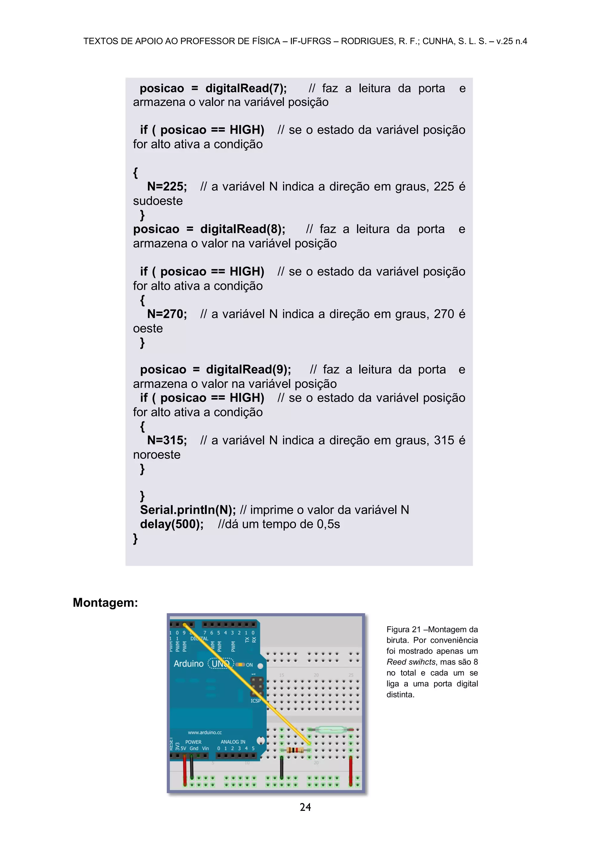 TEXTOS DE APOIO AO PROFESSOR DE FÍSICA – IF-UFRGS – RODRIGUES, R. F.; CUNHA, S. L. S. – v.25 n.4
24
Montagem:
posicao = digitalRead(7); // faz a leitura da porta e
armazena o valor na variável posição
if ( posicao == HIGH) // se o estado da variável posição
for alto ativa a condição
{
N=225; // a variável N indica a direção em graus, 225 é
sudoeste
}
posicao = digitalRead(8); // faz a leitura da porta e
armazena o valor na variável posição
if ( posicao == HIGH) // se o estado da variável posição
for alto ativa a condição
{
N=270; // a variável N indica a direção em graus, 270 é
oeste
}
posicao = digitalRead(9); // faz a leitura da porta e
armazena o valor na variável posição
if ( posicao == HIGH) // se o estado da variável posição
for alto ativa a condição
{
N=315; // a variável N indica a direção em graus, 315 é
noroeste
}
}
Serial.println(N); // imprime o valor da variável N
delay(500); //dá um tempo de 0,5s
}
Figura 21 –Montagem da
biruta. Por conveniência
foi mostrado apenas um
Reed swihcts, mas são 8
no total e cada um se
liga a uma porta digital
distinta.
 