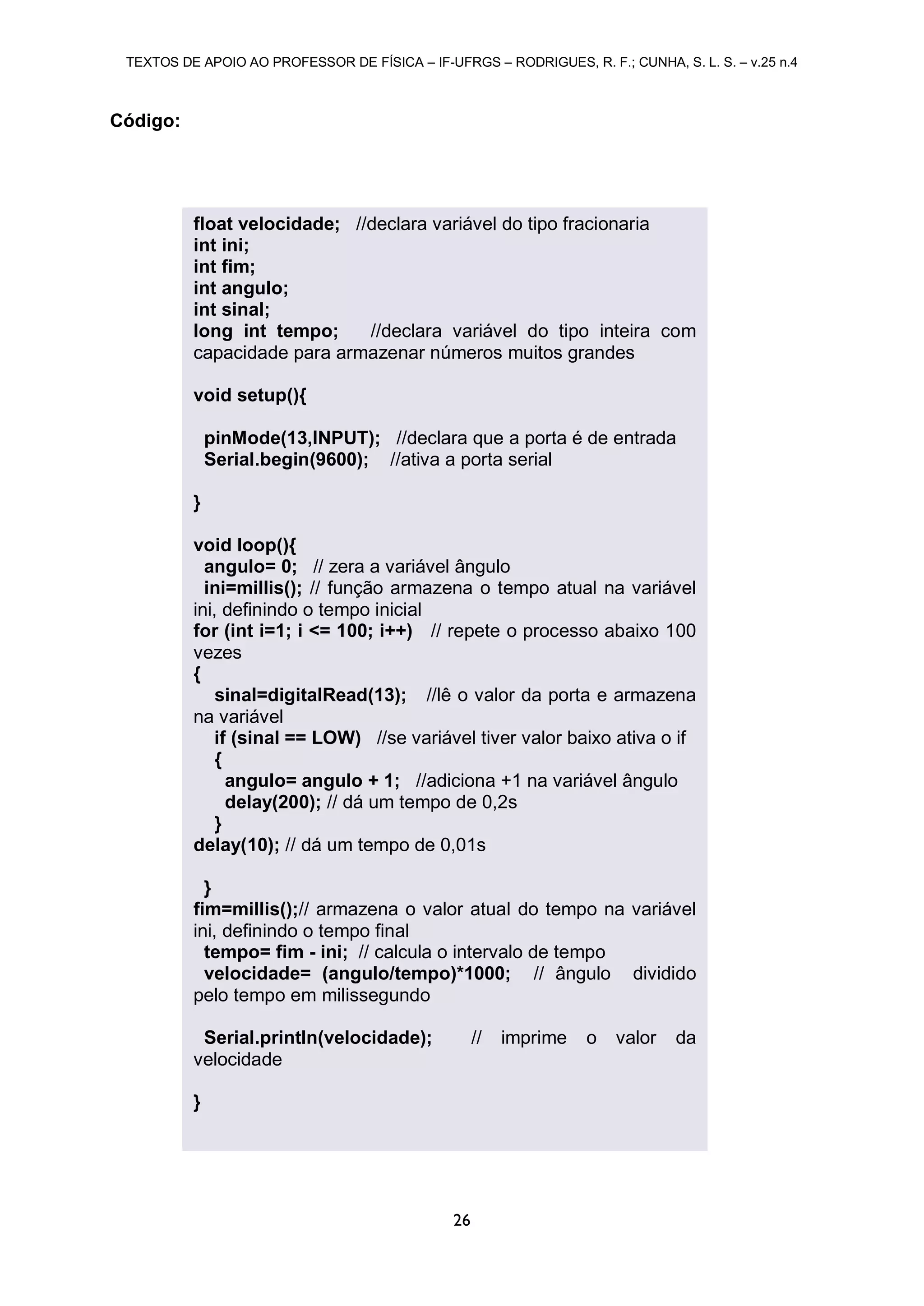 TEXTOS DE APOIO AO PROFESSOR DE FÍSICA – IF-UFRGS – RODRIGUES, R. F.; CUNHA, S. L. S. – v.25 n.4
26
Código:
float velocidade; //declara variável do tipo fracionaria
int ini;
int fim;
int angulo;
int sinal;
long int tempo; //declara variável do tipo inteira com
capacidade para armazenar números muitos grandes
void setup(){
pinMode(13,INPUT); //declara que a porta é de entrada
Serial.begin(9600); //ativa a porta serial
}
void loop(){
angulo= 0; // zera a variável ângulo
ini=millis(); // função armazena o tempo atual na variável
ini, definindo o tempo inicial
for (int i=1; i <= 100; i++) // repete o processo abaixo 100
vezes
{
sinal=digitalRead(13); //lê o valor da porta e armazena
na variável
if (sinal == LOW) //se variável tiver valor baixo ativa o if
{
angulo= angulo + 1; //adiciona +1 na variável ângulo
delay(200); // dá um tempo de 0,2s
}
delay(10); // dá um tempo de 0,01s
}
fim=millis();// armazena o valor atual do tempo na variável
ini, definindo o tempo final
tempo= fim - ini; // calcula o intervalo de tempo
velocidade= (angulo/tempo)*1000; // ângulo dividido
pelo tempo em milissegundo
Serial.println(velocidade); // imprime o valor da
velocidade
}
 
