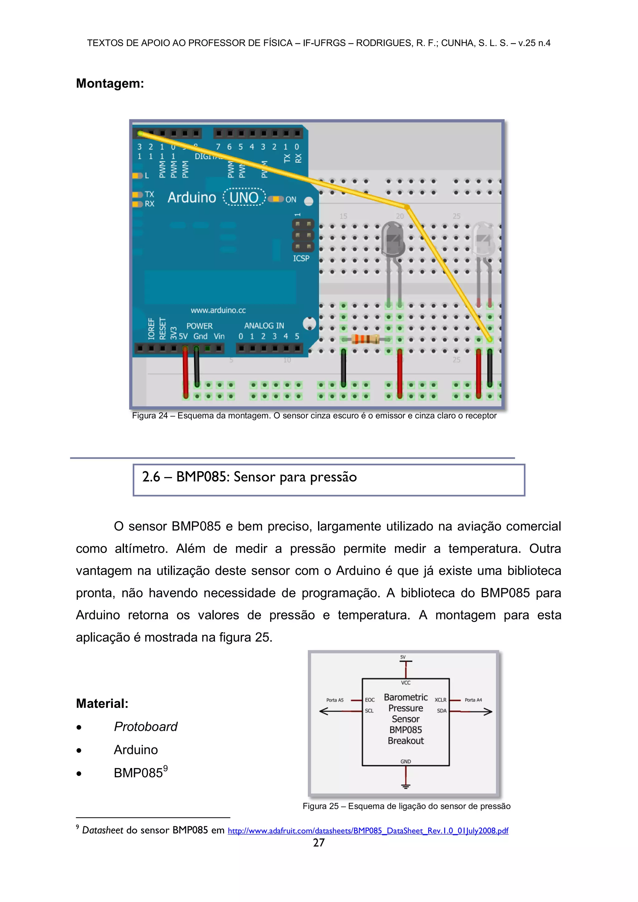 TEXTOS DE APOIO AO PROFESSOR DE FÍSICA – IF-UFRGS – RODRIGUES, R. F.; CUNHA, S. L. S. – v.25 n.4
27
Montagem:
O sensor BMP085 e bem preciso, largamente utilizado na aviação comercial
como altímetro. Além de medir a pressão permite medir a temperatura. Outra
vantagem na utilização deste sensor com o Arduino é que já existe uma biblioteca
pronta, não havendo necessidade de programação. A biblioteca do BMP085 para
Arduino retorna os valores de pressão e temperatura. A montagem para esta
aplicação é mostrada na figura 25.
Material:
 Protoboard
 Arduino
 BMP0859
9
Datasheet do sensor BMP085 em http://www.adafruit.com/datasheets/BMP085_DataSheet_Rev.1.0_01July2008.pdf
Figura 24 – Esquema da montagem. O sensor cinza escuro é o emissor e cinza claro o receptor
Figura 25 – Esquema de ligação do sensor de pressão
2.6 – BMP085: Sensor para pressão
 