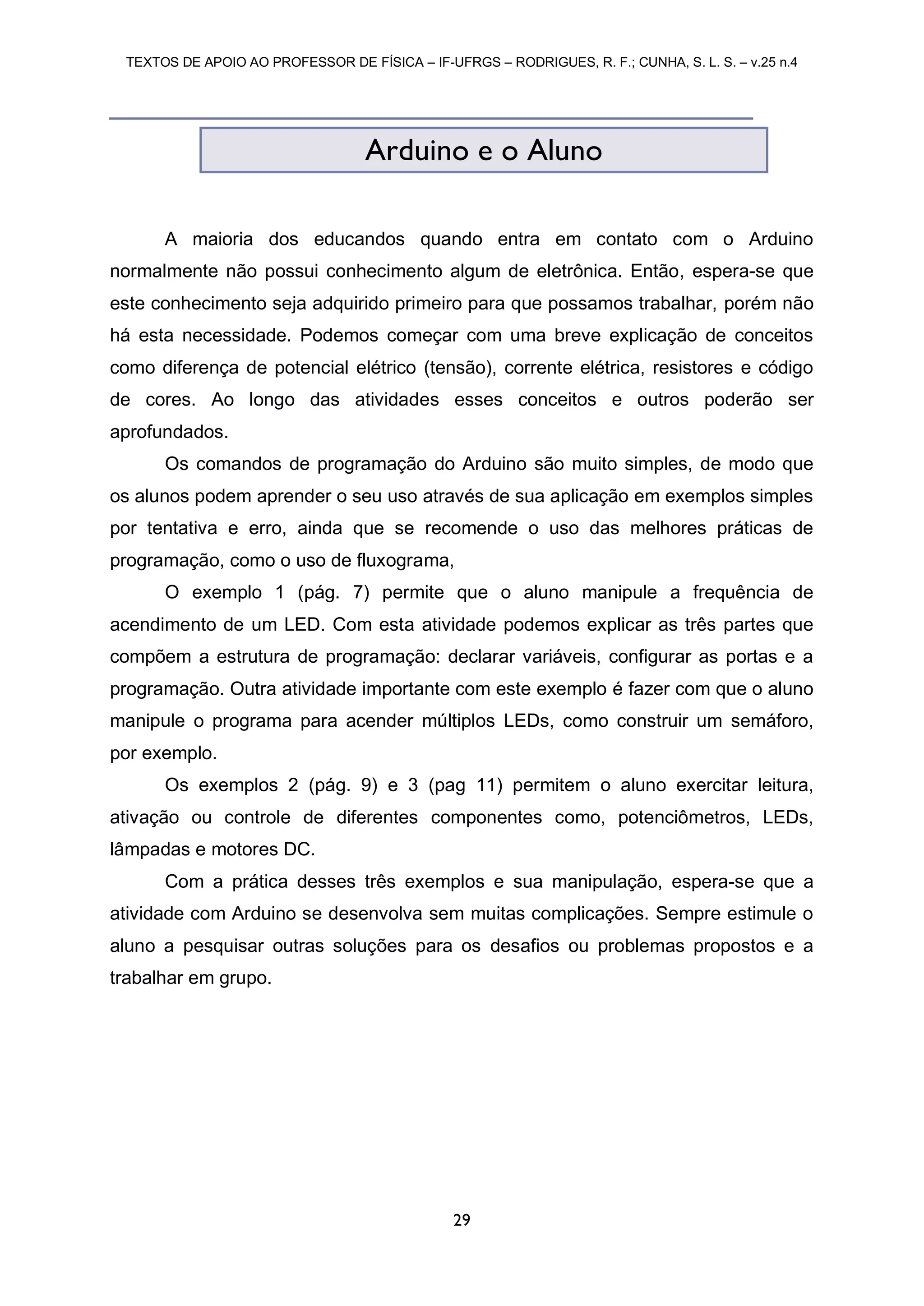 TEXTOS DE APOIO AO PROFESSOR DE FÍSICA – IF-UFRGS – RODRIGUES, R. F.; CUNHA, S. L. S. – v.25 n.4
29
A maioria dos educandos quando entra em contato com o Arduino
normalmente não possui conhecimento algum de eletrônica. Então, espera-se que
este conhecimento seja adquirido primeiro para que possamos trabalhar, porém não
há esta necessidade. Podemos começar com uma breve explicação de conceitos
como diferença de potencial elétrico (tensão), corrente elétrica, resistores e código
de cores. Ao longo das atividades esses conceitos e outros poderão ser
aprofundados.
Os comandos de programação do Arduino são muito simples, de modo que
os alunos podem aprender o seu uso através de sua aplicação em exemplos simples
por tentativa e erro, ainda que se recomende o uso das melhores práticas de
programação, como o uso de fluxograma,
O exemplo 1 (pág. 7) permite que o aluno manipule a frequência de
acendimento de um LED. Com esta atividade podemos explicar as três partes que
compõem a estrutura de programação: declarar variáveis, configurar as portas e a
programação. Outra atividade importante com este exemplo é fazer com que o aluno
manipule o programa para acender múltiplos LEDs, como construir um semáforo,
por exemplo.
Os exemplos 2 (pág. 9) e 3 (pag 11) permitem o aluno exercitar leitura,
ativação ou controle de diferentes componentes como, potenciômetros, LEDs,
lâmpadas e motores DC.
Com a prática desses três exemplos e sua manipulação, espera-se que a
atividade com Arduino se desenvolva sem muitas complicações. Sempre estimule o
aluno a pesquisar outras soluções para os desafios ou problemas propostos e a
trabalhar em grupo.
Arduino e o Aluno
 