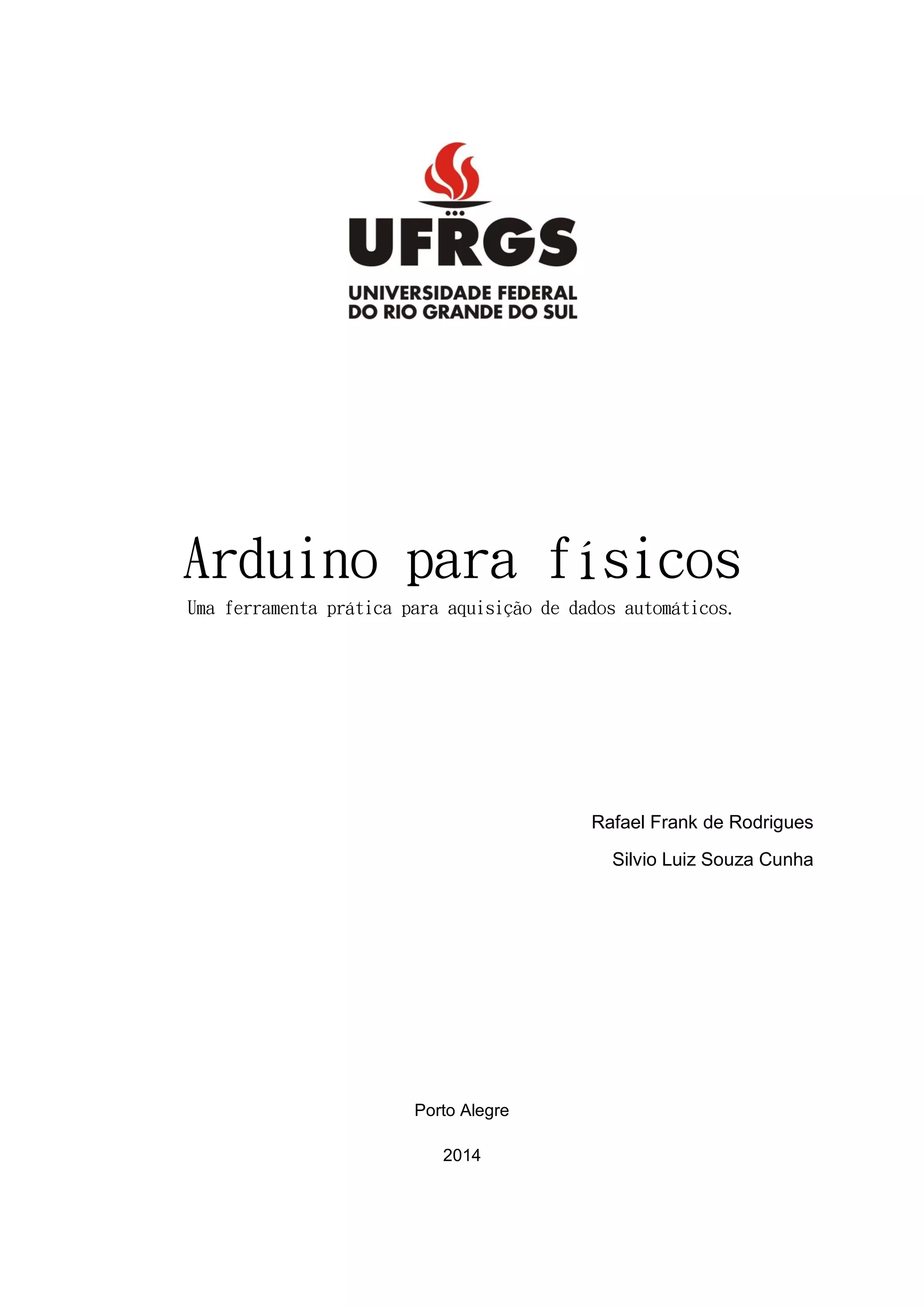 Arduino para físicos
Uma ferramenta prática para aquisição de dados automáticos.
Rafael Frank de Rodrigues
Silvio Luiz Souza Cunha
Porto Alegre
2014
 