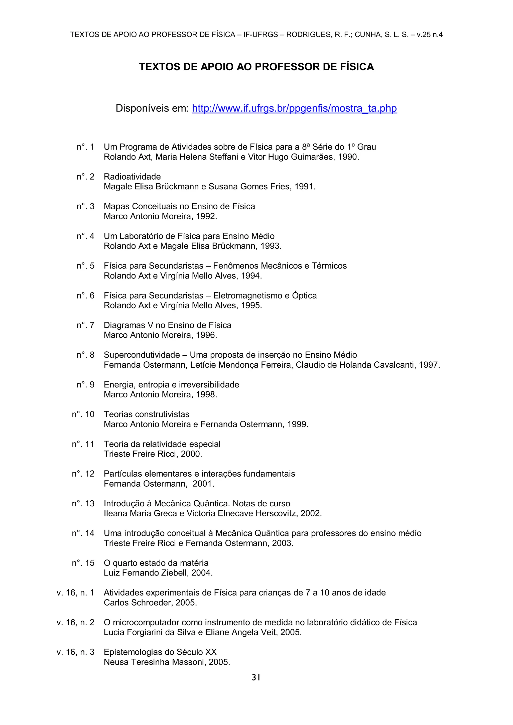 TEXTOS DE APOIO AO PROFESSOR DE FÍSICA – IF-UFRGS – RODRIGUES, R. F.; CUNHA, S. L. S. – v.25 n.4
31
TEXTOS DE APOIO AO PROFESSOR DE FÍSICA
Disponíveis em: http://www.if.ufrgs.br/ppgenfis/mostra_ta.php
n°. 1 Um Programa de Atividades sobre de Física para a 8ª Série do 1º Grau
Rolando Axt, Maria Helena Steffani e Vitor Hugo Guimarães, 1990.
n°. 2 Radioatividade
Magale Elisa Brückmann e Susana Gomes Fries, 1991.
n°. 3 Mapas Conceituais no Ensino de Física
Marco Antonio Moreira, 1992.
n°. 4 Um Laboratório de Física para Ensino Médio
Rolando Axt e Magale Elisa Brückmann, 1993.
n°. 5 Física para Secundaristas – Fenômenos Mecânicos e Térmicos
Rolando Axt e Virgínia Mello Alves, 1994.
n°. 6 Física para Secundaristas – Eletromagnetismo e Óptica
Rolando Axt e Virgínia Mello Alves, 1995.
n°. 7 Diagramas V no Ensino de Física
Marco Antonio Moreira, 1996.
n°. 8 Supercondutividade – Uma proposta de inserção no Ensino Médio
Fernanda Ostermann, Letície Mendonça Ferreira, Claudio de Holanda Cavalcanti, 1997.
n°. 9 Energia, entropia e irreversibilidade
Marco Antonio Moreira, 1998.
n°. 10 Teorias construtivistas
Marco Antonio Moreira e Fernanda Ostermann, 1999.
n°. 11 Teoria da relatividade especial
Trieste Freire Ricci, 2000.
n°. 12 Partículas elementares e interações fundamentais
Fernanda Ostermann, 2001.
n°. 13 Introdução à Mecânica Quântica. Notas de curso
Ileana Maria Greca e Victoria Elnecave Herscovitz, 2002.
n°. 14 Uma introdução conceitual à Mecânica Quântica para professores do ensino médio
Trieste Freire Ricci e Fernanda Ostermann, 2003.
n°. 15 O quarto estado da matéria
Luiz Fernando Ziebell, 2004.
v. 16, n. 1 Atividades experimentais de Física para crianças de 7 a 10 anos de idade
Carlos Schroeder, 2005.
v. 16, n. 2 O microcomputador como instrumento de medida no laboratório didático de Física
Lucia Forgiarini da Silva e Eliane Angela Veit, 2005.
v. 16, n. 3 Epistemologias do Século XX
Neusa Teresinha Massoni, 2005.
 