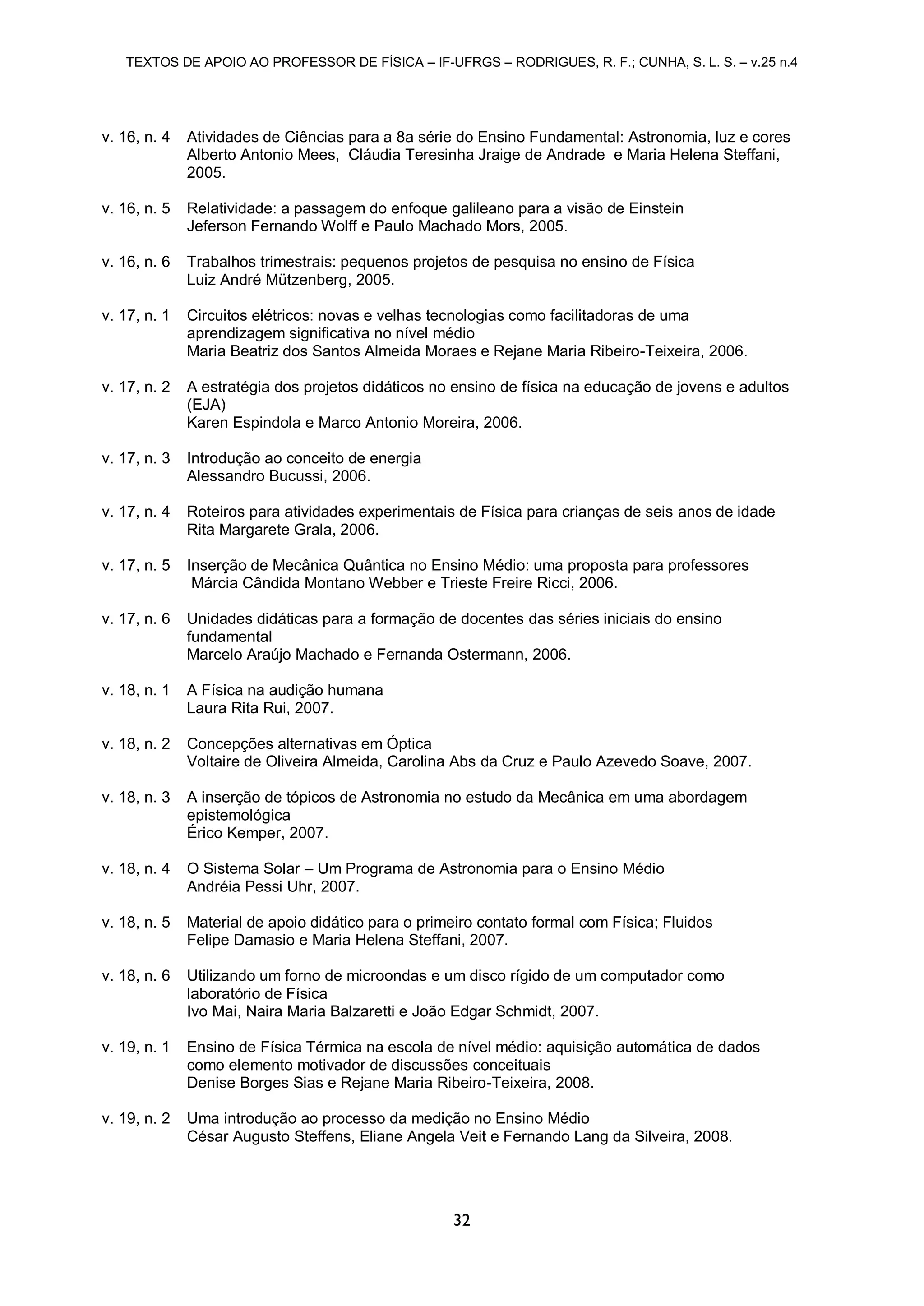 TEXTOS DE APOIO AO PROFESSOR DE FÍSICA – IF-UFRGS – RODRIGUES, R. F.; CUNHA, S. L. S. – v.25 n.4
32
v. 16, n. 4 Atividades de Ciências para a 8a série do Ensino Fundamental: Astronomia, luz e cores
Alberto Antonio Mees, Cláudia Teresinha Jraige de Andrade e Maria Helena Steffani,
2005.
v. 16, n. 5 Relatividade: a passagem do enfoque galileano para a visão de Einstein
Jeferson Fernando Wolff e Paulo Machado Mors, 2005.
v. 16, n. 6 Trabalhos trimestrais: pequenos projetos de pesquisa no ensino de Física
Luiz André Mützenberg, 2005.
v. 17, n. 1 Circuitos elétricos: novas e velhas tecnologias como facilitadoras de uma
aprendizagem significativa no nível médio
Maria Beatriz dos Santos Almeida Moraes e Rejane Maria Ribeiro-Teixeira, 2006.
v. 17, n. 2 A estratégia dos projetos didáticos no ensino de física na educação de jovens e adultos
(EJA)
Karen Espindola e Marco Antonio Moreira, 2006.
v. 17, n. 3 Introdução ao conceito de energia
Alessandro Bucussi, 2006.
v. 17, n. 4 Roteiros para atividades experimentais de Física para crianças de seis anos de idade
Rita Margarete Grala, 2006.
v. 17, n. 5 Inserção de Mecânica Quântica no Ensino Médio: uma proposta para professores
Márcia Cândida Montano Webber e Trieste Freire Ricci, 2006.
v. 17, n. 6 Unidades didáticas para a formação de docentes das séries iniciais do ensino
fundamental
Marcelo Araújo Machado e Fernanda Ostermann, 2006.
v. 18, n. 1 A Física na audição humana
Laura Rita Rui, 2007.
v. 18, n. 2 Concepções alternativas em Óptica
Voltaire de Oliveira Almeida, Carolina Abs da Cruz e Paulo Azevedo Soave, 2007.
v. 18, n. 3 A inserção de tópicos de Astronomia no estudo da Mecânica em uma abordagem
epistemológica
Érico Kemper, 2007.
v. 18, n. 4 O Sistema Solar – Um Programa de Astronomia para o Ensino Médio
Andréia Pessi Uhr, 2007.
v. 18, n. 5 Material de apoio didático para o primeiro contato formal com Física; Fluidos
Felipe Damasio e Maria Helena Steffani, 2007.
v. 18, n. 6 Utilizando um forno de microondas e um disco rígido de um computador como
laboratório de Física
Ivo Mai, Naira Maria Balzaretti e João Edgar Schmidt, 2007.
v. 19, n. 1 Ensino de Física Térmica na escola de nível médio: aquisição automática de dados
como elemento motivador de discussões conceituais
Denise Borges Sias e Rejane Maria Ribeiro-Teixeira, 2008.
v. 19, n. 2 Uma introdução ao processo da medição no Ensino Médio
César Augusto Steffens, Eliane Angela Veit e Fernando Lang da Silveira, 2008.
 