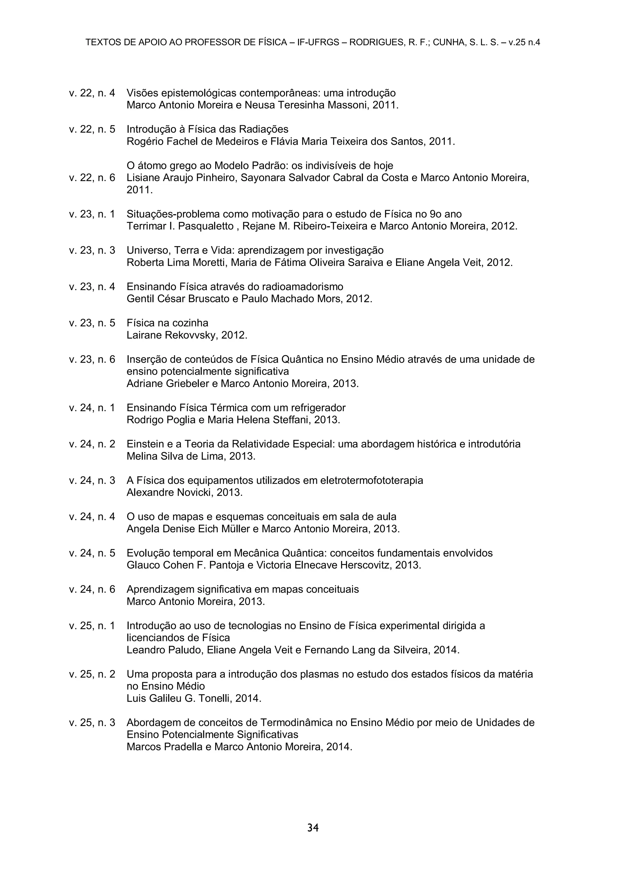 TEXTOS DE APOIO AO PROFESSOR DE FÍSICA – IF-UFRGS – RODRIGUES, R. F.; CUNHA, S. L. S. – v.25 n.4
34
v. 22, n. 4 Visões epistemológicas contemporâneas: uma introdução
Marco Antonio Moreira e Neusa Teresinha Massoni, 2011.
v. 22, n. 5 Introdução à Física das Radiações
Rogério Fachel de Medeiros e Flávia Maria Teixeira dos Santos, 2011.
v. 22, n. 6
O átomo grego ao Modelo Padrão: os indivisíveis de hoje
Lisiane Araujo Pinheiro, Sayonara Salvador Cabral da Costa e Marco Antonio Moreira,
2011.
v. 23, n. 1 Situações-problema como motivação para o estudo de Física no 9o ano
Terrimar I. Pasqualetto , Rejane M. Ribeiro-Teixeira e Marco Antonio Moreira, 2012.
v. 23, n. 3 Universo, Terra e Vida: aprendizagem por investigação
Roberta Lima Moretti, Maria de Fátima Oliveira Saraiva e Eliane Angela Veit, 2012.
v. 23, n. 4 Ensinando Física através do radioamadorismo
Gentil César Bruscato e Paulo Machado Mors, 2012.
v. 23, n. 5 Física na cozinha
Lairane Rekovvsky, 2012.
v. 23, n. 6 Inserção de conteúdos de Física Quântica no Ensino Médio através de uma unidade de
ensino potencialmente significativa
Adriane Griebeler e Marco Antonio Moreira, 2013.
v. 24, n. 1 Ensinando Física Térmica com um refrigerador
Rodrigo Poglia e Maria Helena Steffani, 2013.
v. 24, n. 2 Einstein e a Teoria da Relatividade Especial: uma abordagem histórica e introdutória
Melina Silva de Lima, 2013.
v. 24, n. 3 A Física dos equipamentos utilizados em eletrotermofototerapia
Alexandre Novicki, 2013.
v. 24, n. 4 O uso de mapas e esquemas conceituais em sala de aula
Angela Denise Eich Müller e Marco Antonio Moreira, 2013.
v. 24, n. 5 Evolução temporal em Mecânica Quântica: conceitos fundamentais envolvidos
Glauco Cohen F. Pantoja e Victoria Elnecave Herscovitz, 2013.
v. 24, n. 6 Aprendizagem significativa em mapas conceituais
Marco Antonio Moreira, 2013.
v. 25, n. 1 Introdução ao uso de tecnologias no Ensino de Física experimental dirigida a
licenciandos de Física
Leandro Paludo, Eliane Angela Veit e Fernando Lang da Silveira, 2014.
v. 25, n. 2 Uma proposta para a introdução dos plasmas no estudo dos estados físicos da matéria
no Ensino Médio
Luis Galileu G. Tonelli, 2014.
v. 25, n. 3 Abordagem de conceitos de Termodinâmica no Ensino Médio por meio de Unidades de
Ensino Potencialmente Significativas
Marcos Pradella e Marco Antonio Moreira, 2014.
 