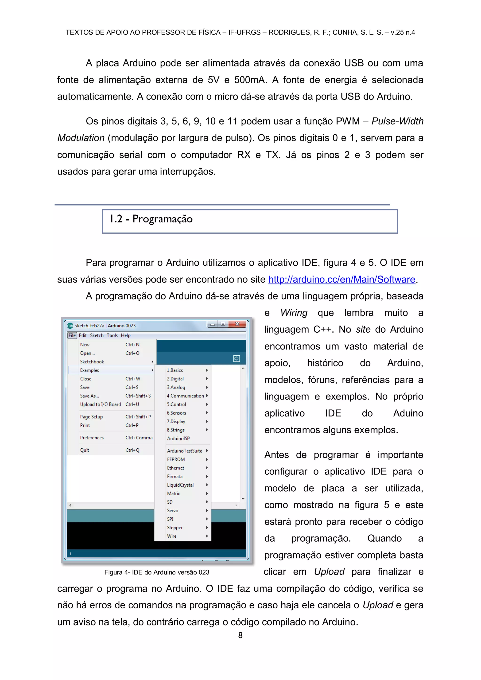 TEXTOS DE APOIO AO PROFESSOR DE FÍSICA – IF-UFRGS – RODRIGUES, R. F.; CUNHA, S. L. S. – v.25 n.4
8
A placa Arduino pode ser alimentada através da conexão USB ou com uma
fonte de alimentação externa de 5V e 500mA. A fonte de energia é selecionada
automaticamente. A conexão com o micro dá-se através da porta USB do Arduino.
Os pinos digitais 3, 5, 6, 9, 10 e 11 podem usar a função PWM – Pulse-Width
Modulation (modulação por largura de pulso). Os pinos digitais 0 e 1, servem para a
comunicação serial com o computador RX e TX. Já os pinos 2 e 3 podem ser
usados para gerar uma interrupçãos.
Para programar o Arduino utilizamos o aplicativo IDE, figura 4 e 5. O IDE em
suas várias versões pode ser encontrado no site http://arduino.cc/en/Main/Software.
A programação do Arduino dá-se através de uma linguagem própria, baseada
e Wiring que lembra muito a
linguagem C++. No site do Arduino
encontramos um vasto material de
apoio, histórico do Arduino,
modelos, fóruns, referências para a
linguagem e exemplos. No próprio
aplicativo IDE do Aduino
encontramos alguns exemplos.
Antes de programar é importante
configurar o aplicativo IDE para o
modelo de placa a ser utilizada,
como mostrado na figura 5 e este
estará pronto para receber o código
da programação. Quando a
programação estiver completa basta
clicar em Upload para finalizar e
carregar o programa no Arduino. O IDE faz uma compilação do código, verifica se
não há erros de comandos na programação e caso haja ele cancela o Upload e gera
um aviso na tela, do contrário carrega o código compilado no Arduino.
1.2 - Programação
Figura 4- IDE do Arduino versão 023
 