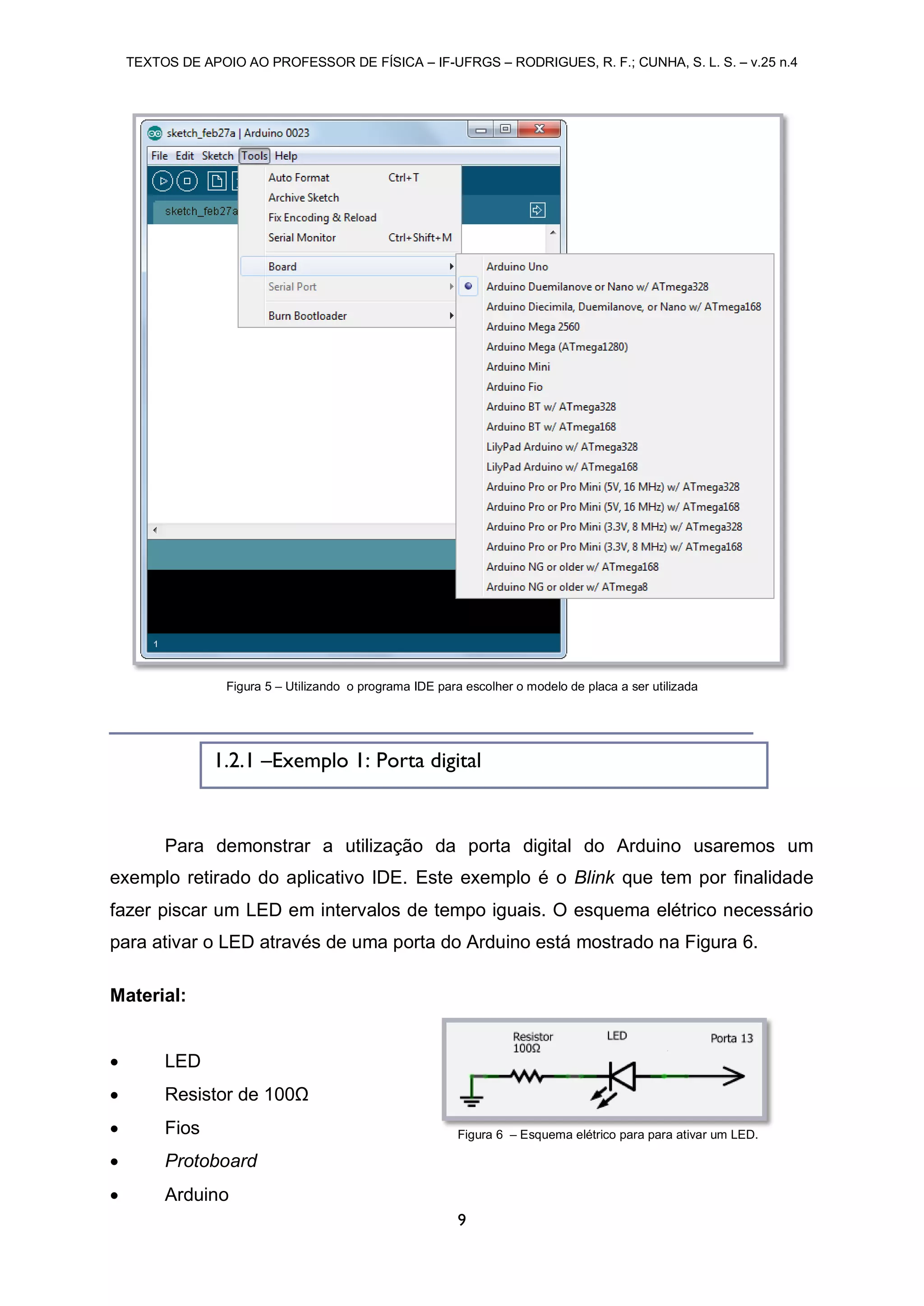 TEXTOS DE APOIO AO PROFESSOR DE FÍSICA – IF-UFRGS – RODRIGUES, R. F.; CUNHA, S. L. S. – v.25 n.4
9
Para demonstrar a utilização da porta digital do Arduino usaremos um
exemplo retirado do aplicativo IDE. Este exemplo é o Blink que tem por finalidade
fazer piscar um LED em intervalos de tempo iguais. O esquema elétrico necessário
para ativar o LED através de uma porta do Arduino está mostrado na Figura 6.
Material:
 LED
 Resistor de 100Ω
 Fios
 Protoboard
 Arduino
Figura 5 – Utilizando o programa IDE para escolher o modelo de placa a ser utilizada
1.2.1 –Exemplo 1: Porta digital
Figura 6 – Esquema elétrico para para ativar um LED.
 