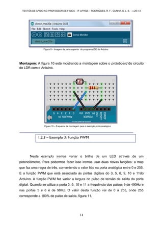 TEXTOS DE APOIO AO PROFESSOR DE FÍSICA – IF-UFRGS – RODRIGUES, R. F.; CUNHA, S. L. S. – v.25 n.4
13
Montagem: A figura 10 está mostrando a montagem sobre o protoboard do circuito
do LDR com o Arduino.
Neste exemplo iremos variar o brilho de um LED através de um
potenciômetro. Para podermos fazer isso iremos usar duas novas funções: a map
que faz uma regra de três, convertendo o valor lido na porta analógica entre 0 e 255.
E a função PWM que está associada às portas digitais do 3, 5, 6, 9, 10 e 11do
Arduino. A função PWM faz variar a largura do pulso de tensão de saída da porta
digital. Quando se utiliza a porta 3, 9, 10 e 11 a frequência dos pulsos é de 490Hz e
nas portas 5 e 6 é de 98Hz. O valor desta função vai de 0 a 255, onde 255
corresponde a 100% de pulso de saída, figura 11.
Figura 9 – Imagem da parte superior do programa IDE do Arduino
Figura 10 – Esquema de montagem para o exemplo porta analógica
1.2.3 – Exemplo 3: Função PWM
 