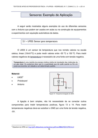 TEXTOS DE APOIO AO PROFESSOR DE FÍSICA – IF-UFRGS – RODRIGUES, R. F.; CUNHA, S. L. S. – v.25 n.4
16
A seguir serão mostrados alguns exemplos do uso de diferentes sensores
com o Arduino que podem ser usados em aulas ou na construção de equipamentos
e experimentos com aquisição automáticos de dados.
O LM35 é um sensor de temperatura que nos remete valores na escala
celsius, linear (10mV/o
C) e pode medir valores entre -55 o
C a 150 o
C. Para medir
valores negativos de temperatura é necessário de uma fonte com tensão negativa.
Material:
 LM354
 Protoboard
 Arduino
A ligação é bem simples, não há necessidade de se conectar outros
componentes para medir temperaturas positivas, figura 13 e 14. Para medir
temperaturas negativas deve-se substituir o GND por uma fonte de tensão negativa,
-5V.
4
Datasheet do LM35 em http://pdf1.alldatasheet.net/datasheet-pdf/view/8866/NSC/LM35.html
Sensores: Exemplo de Aplicação
Figura 13 – Esquema de ligação do LM35
2.1 – LM35: Sensor para temperatura
Temperatura é uma medida da energia cinética média de translação das moléculas de
um gás ideal. Ou podemos dizer que é a quantidade que diz quão quente ou frio um
corpo se encontra, em relação a um determinado padrão.
 