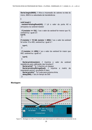 TEXTOS DE APOIO AO PROFESSOR DE FÍSICA – IF-UFRGS – RODRIGUES, R. F.; CUNHA, S. L. S. – v.25 n.4
19
Montagem:
Figura 16 – Montagem do LDRs no Protoboard para determinação da incidência da luz no transcorrer do dia.
Serial.begin(9600); // Ativa a impressão de valores na tela do
micro, 9600 é a velocidade de transferência
}
void loop() {
resistor=analogRead(A0); // Lê o valor da porta A0 e
armazena na variável resistor
if (resistor <= 10){ // se o valor da variável for menor que 10,
variável luz igual a 0
luz=0;
}
if (resistor > 10 && resistor < 400){ // se o valor da variável
for entre 10 e 400, variável luz igual a 1
luz=1;
}
if (resistor >= 400){ // se o valor da variável for maior que
400, variável luz igual a 2
luz=2;
}
Serial.print(resistor); // imprime o valor da variável
resistência para calibração das funções if
Serial.print(" "); // imprime um espaço
Serial.print(myStrings[luz]); // imprime a matriz de
caracteres escuro, encoberto e claro
Serial.println(" ");// pula para próxima linha
delay(500); // dá um tempo de 500
}
 