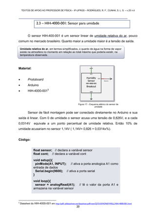 TEXTOS DE APOIO AO PROFESSOR DE FÍSICA – IF-UFRGS – RODRIGUES, R. F.; CUNHA, S. L. S. – v.25 n.4
20
O sensor HIH-400-001 é um sensor linear de umidade relativa do ar, pouco
comum no mercado brasileiro. Quanto maior a umidade maior é a tensão de saída.
Material:
 Protoboard
 Arduino
 HIH-4000-0015
Sensor de fácil montagem pode ser conectado diretamente no Arduino e sua
saída é linear. Com 0 de umidade o sensor acusa uma tensão de 0,826V, e a cada
0,0314V equivale a um ponto percentual de umidade relativa. Então 10% de
umidade acusariam no sensor 1,14V ( 1,14V= 0,826 + 0,0314x%).
Código:
5
Datasheet do HIH-4000-001 em http://pdf1.alldatasheet.net/datasheet-pdf/view/227310/HONEYWELL/HIH-4000-001.html
Figura 17 – Esquema elétrico do sensor de
umidade
2.3 – HIH-4000-001: Sensor para umidade
float sensor; // declara a variável sensor
float cont; // declara a variável cont
void setup(){
pinMode(A1, INPUT); // ativa a porta anologica A1 como
entrada de dados
Serial.begin(9600); // ativa a porta serial
}
void loop(){
sensor = analogRead(A1); // lê o valor da porta A1 e
armazena na variável sensor
Umidade relativa do ar, em termos simplificados, o quanto de água na forma de vapor
existe na atmosfera no momento em relação ao total máximo que poderia existir, na
temperatura observada.
 