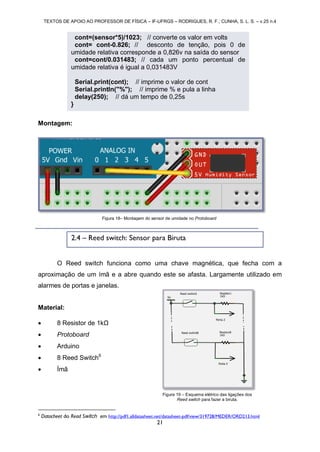 TEXTOS DE APOIO AO PROFESSOR DE FÍSICA – IF-UFRGS – RODRIGUES, R. F.; CUNHA, S. L. S. – v.25 n.4
21
Montagem:
O Reed switch funciona como uma chave magnética, que fecha com a
aproximação de um ímã e a abre quando este se afasta. Largamente utilizado em
alarmes de portas e janelas.
Material:
 8 Resistor de 1kΩ
 Protoboard
 Arduino
 8 Reed Switch6
 Ímã
6
Datacheet do Read Switch em http://pdf1.alldatasheet.net/datasheet-pdf/view/319728/MEDER/ORD213.html
Figura 18– Montagem do sensor de umidade no Protoboard
2.4 – Reed switch: Sensor para Biruta
cont=(sensor*5)/1023; // converte os valor em volts
cont= cont-0.826; // desconto de tenção, pois 0 de
umidade relativa corresponde a 0,826v na saída do sensor
cont=cont/0.031483; // cada um ponto percentual de
umidade relativa é igual a 0,031483V
Serial.print(cont); // imprime o valor de cont
Serial.println("%"); // imprime % e pula a linha
delay(250); // dá um tempo de 0,25s
}
Figura 19 – Esquema elétrico das ligações dos
Reed switch para fazer a biruta.
 