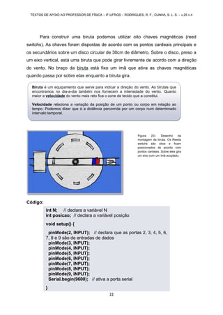 TEXTOS DE APOIO AO PROFESSOR DE FÍSICA – IF-UFRGS – RODRIGUES, R. F.; CUNHA, S. L. S. – v.25 n.4
22
Para construir uma biruta podemos utilizar oito chaves magnéticas (reed
switchs). As chaves foram dispostas de acordo com os pontos cardeais principais e
os secundários sobre um disco circular de 30cm de diâmetro. Sobre o disco, preso a
um eixo vertical, está uma biruta que pode girar livremente de acordo com a direção
do vento. No braço da biruta está fixo um imã que ativa as chaves magnéticas
quando passa por sobre elas enquanto a biruta gira.
Código:
int N; // declara a variável N
int posicao; // declara a variável posição
void setup() {
pinMode(2, INPUT); // declara que as portas 2, 3, 4, 5, 6,
7, 8 e 9 são de entradas de dados
pinMode(3, INPUT);
pinMode(4, INPUT);
pinMode(5, INPUT);
pinMode(6, INPUT);
pinMode(7, INPUT);
pinMode(8, INPUT);
pinMode(9, INPUT);
Serial.begin(9600); // ativa a porta serial
}
Figura 20– Desenho da
montagem da biruta. Os Reeds
switchs são oitos e ficam
posicionados de acordo com
pontos cardeais. Sobre eles gira
um eixo com um ímã acoplado.
Biruta é um equipamento que serve para indicar a direção do vento. As birutas que
encontramos no dia-a-dia também nos fornecem a intensidade do vento. Quanto
maior a velocidade do vento mais reto fica o cone de tecido que a constitui.
Velocidade relaciona a variação da posição de um ponto ou corpo em relação ao
tempo. Podemos dizer que é a distância percorrida por um corpo num determinado
intervalo temporal.
 