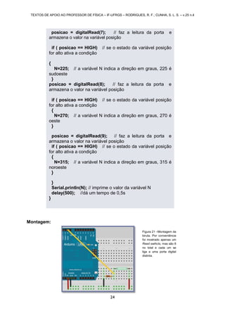 TEXTOS DE APOIO AO PROFESSOR DE FÍSICA – IF-UFRGS – RODRIGUES, R. F.; CUNHA, S. L. S. – v.25 n.4
24
Montagem:
posicao = digitalRead(7); // faz a leitura da porta e
armazena o valor na variável posição
if ( posicao == HIGH) // se o estado da variável posição
for alto ativa a condição
{
N=225; // a variável N indica a direção em graus, 225 é
sudoeste
}
posicao = digitalRead(8); // faz a leitura da porta e
armazena o valor na variável posição
if ( posicao == HIGH) // se o estado da variável posição
for alto ativa a condição
{
N=270; // a variável N indica a direção em graus, 270 é
oeste
}
posicao = digitalRead(9); // faz a leitura da porta e
armazena o valor na variável posição
if ( posicao == HIGH) // se o estado da variável posição
for alto ativa a condição
{
N=315; // a variável N indica a direção em graus, 315 é
noroeste
}
}
Serial.println(N); // imprime o valor da variável N
delay(500); //dá um tempo de 0,5s
}
Figura 21 –Montagem da
biruta. Por conveniência
foi mostrado apenas um
Reed swihcts, mas são 8
no total e cada um se
liga a uma porta digital
distinta.
 
