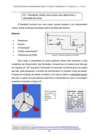TEXTOS DE APOIO AO PROFESSOR DE FÍSICA – IF-UFRGS – RODRIGUES, R. F.; CUNHA, S. L. S. – v.25 n.4
25
O fotodiodo funciona com uma chave, quando exposto a luz infravermelha
conduz. Estas mudanças de estado podem ser lidas pelo Arduino.
Material:
 Protoboard
 Arduino
 3 Fotodiodos7
 3 LEDs infravermelho8
 3 Resistores de 300Ω
Para medir a intensidade do vento podemos utilizar três emissores e três
receptores de infravermelho, tipo fotodiodos. Construímos um sistema com três pás
em ângulos de 120o
que giram livremente na horizontal. Conforme giram as hastes
das pás, estas bloqueiam o emissor de infravermelho e o receptor muda de estado.
O tempo de mudança do estado é medido e com isso se obtém a velocidade angular
das pás e a partir da qual podemos determinar a intensidade do vento. A montagem
proposta é mostrada na figura 23.
7
Datacheet do fotodiodo em http://pdf1.alldatasheet.com/datasheet-pdf/view/45628/SIEMENS/SFH229.html
8
Datacheet do LED infravermelho em http://pdf1.alldatasheet.com/datasheet-pdf/view/219282/EVERLIGHT/IR383.html
2.5 – Fotodiodo: Usado como sensor para determinar a
velocidade do vento
Figura 22 – Esquema de ligação do fotodiodo.
Figura 23- Imagem
da montagem do
sistema para
determinar a
intensidade do
vento
Velocidade angular
tem uma definição
análoga ao conceito
de velocidade, mas
relaciona variação
angular em relação ao
tempo. A velocidade
angular descreve a
velocidade de uma
rotação.
 