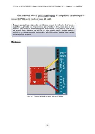 TEXTOS DE APOIO AO PROFESSOR DE FÍSICA – IF-UFRGS – RODRIGUES, R. F.; CUNHA, S. L. S. – v.25 n.4
28
Para podermos medir a pressão atmosférica e a temperatura devemos ligar o
sensor BMP085 como mostra a figura 25 ou 26.
Montagem:
Figura 26 – Esquema de ligação do sensor BMP085 no Arduino
Pressão atmosférica é a pressão exercida pela camada de moléculas de ar sobre a
superfície. A pressão é a força exercida por unidade de área, neste caso a força
exercida pelo ar em um determinado ponto da superfície. Essa pressão pode mudar
de acordo com a variação de altitude, ou seja, quanto maior a altitude menor a
pressão e, consequentemente, quanto menor a altitude maior a pressão exercida pelo
ar na superfície terrestre.
 