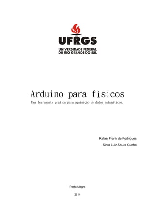 Arduino para físicos
Uma ferramenta prática para aquisição de dados automáticos.
Rafael Frank de Rodrigues
Silvio Luiz Souza Cunha
Porto Alegre
2014
 