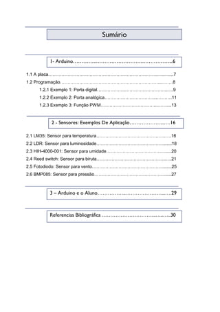 1.1 A placa………………………………………………………………..…..…....7
1.2 Programação…………………………………………………………....…….8
1.2.1 Exemplo 1: Porta digital……………….………………………..….9
1.2.2 Exemplo 2: Porta analógica……………………………...……….11
1.2.3 Exemplo 3: Função PWM………………………………...……....13
2.1 LM35: Sensor para temperatura………………………………………..….16
2.2 LDR: Sensor para luminosidade……………………………………….......18
2.3 HIH-4000-001: Sensor para umidade……………………………….….....20
2.4 Reed switch: Sensor para biruta………………………………………..….21
2.5 Fotodiodo: Sensor para vento………………………………………….......25
2.6 BMP085: Sensor para pressão………………………………………….....27
Sumário
1- Arduino…………..……………………….……………...6
2 - Sensores: Exemplos De Aplicação………………...….16
3 – Arduino e o Aluno……………..…………………...….29
Referencias Bibliográfica …………………………..…..…..30
 