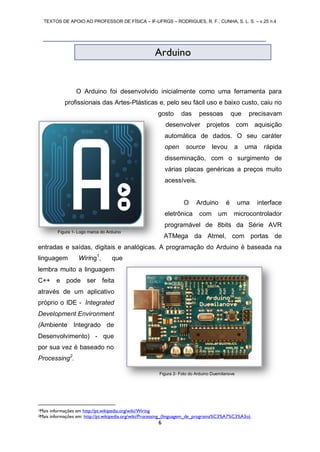 TEXTOS DE APOIO AO PROFESSOR DE FÍSICA – IF-UFRGS – RODRIGUES, R. F.; CUNHA, S. L. S. – v.25 n.4
6
O Arduino foi desenvolvido inicialmente como uma ferramenta para
profissionais das Artes-Plásticas e, pelo seu fácil uso e baixo custo, caiu no
gosto das pessoas que precisavam
desenvolver projetos com aquisição
automática de dados. O seu caráter
open source levou a uma rápida
disseminação, com o surgimento de
várias placas genéricas a preços muito
acessíveis.
O Arduino é uma interface
eletrônica com um microcontrolador
programável de 8bits da Série AVR
ATMega da Atmel, com portas de
entradas e saídas, digitais e analógicas. A programação do Arduino é baseada na
linguagem Wiring1
, que
lembra muito a linguagem
C++ e pode ser feita
através de um aplicativo
próprio o IDE - Integrated
Development Environment
(Ambiente Integrado de
Desenvolvimento) - que
por sua vez é baseado no
Processing2
.
1Mais informações em http://pt.wikipedia.org/wiki/Wiring
2Mais informações em: http://pt.wikipedia.org/wiki/Processing_(linguagem_de_programa%C3%A7%C3%A3o).
Arduino
Figura 1- Logo marca do Arduino
Figura 2- Foto do Arduino Duemilanove
 