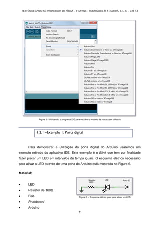 TEXTOS DE APOIO AO PROFESSOR DE FÍSICA – IF-UFRGS – RODRIGUES, R. F.; CUNHA, S. L. S. – v.25 n.4
9
Para demonstrar a utilização da porta digital do Arduino usaremos um
exemplo retirado do aplicativo IDE. Este exemplo é o Blink que tem por finalidade
fazer piscar um LED em intervalos de tempo iguais. O esquema elétrico necessário
para ativar o LED através de uma porta do Arduino está mostrado na Figura 6.
Material:
 LED
 Resistor de 100Ω
 Fios
 Protoboard
 Arduino
Figura 5 – Utilizando o programa IDE para escolher o modelo de placa a ser utilizada
1.2.1 –Exemplo 1: Porta digital
Figura 6 – Esquema elétrico para para ativar um LED.
 