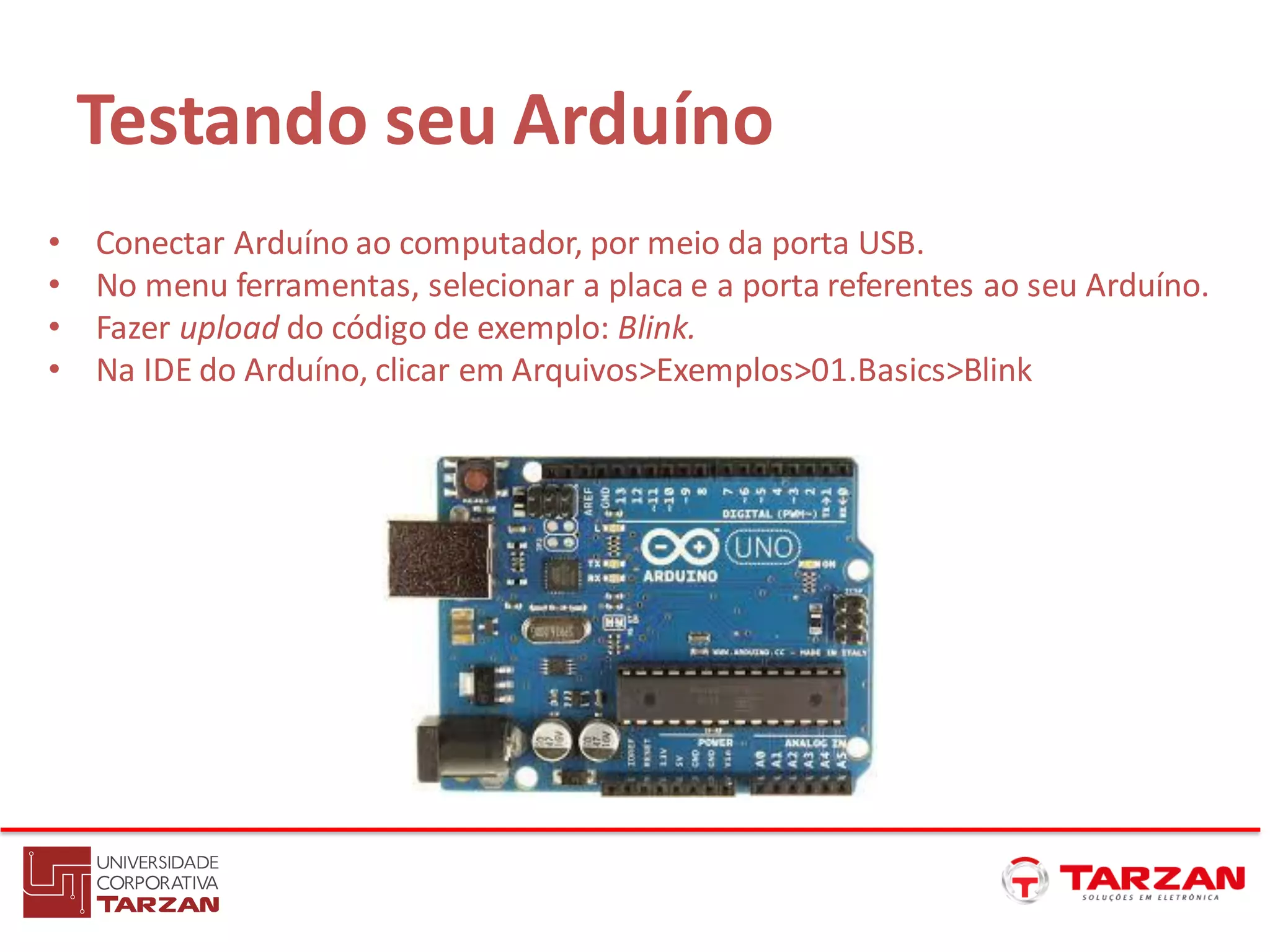 Testando seu Arduíno
• Conectar Arduíno ao computador, por meio da porta USB.
• No menu ferramentas, selecionar a placa e a porta referentes ao seu Arduíno.
• Fazer upload do código de exemplo: Blink.
• Na IDE do Arduíno, clicar em Arquivos>Exemplos>01.Basics>Blink
 